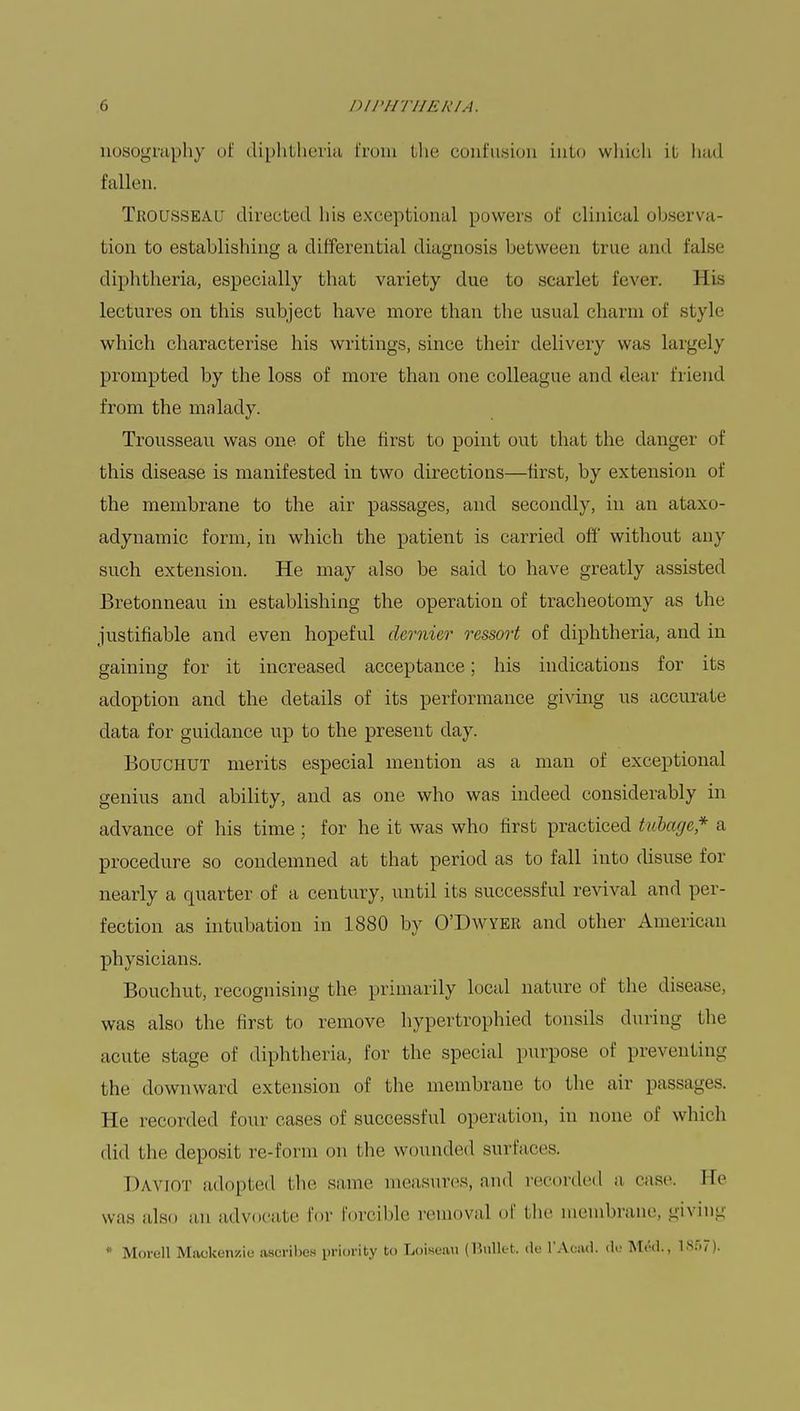 nosography of diphtheria from bhe confusion into which it had fallen. Trousseai' directed his exceptional powers of clinical observa- tion to establishing a differential diagnosis between true and false diphtheria, especially that variety due to scarlet fever. His lectures on this subject have more than the usual charm of style which characterise his writings, since their delivery was largely prompted by the loss of more than one colleague and dear friend from the malady. Trousseau was one of the first to point out that the danger of this disease is manifested in two directions—first, by extension of the membrane to the air passages, and secondly, in an ataxo- adynamic form, in which the patient is carried off without any such extension. He may also be said to have greatly assisted Bretonneau in establishing the operation of tracheotomy as the justifiable and even hopeful dernier ressort of diphtheria, and in gaining for it increased acceptance; his indications for its adoption and the details of its performance giving us accurate data for guidance up to the present day. Bouchut merits especial mention as a man of exceptional genius and ability, and as one who was indeed considerably in advance of his time ; for he it was who first practiced tubage* a procedure so condemned at that period as to fall into disuse for nearly a quarter of a century, until its successful revival and per- fection as intubation in 1880 by O'Dwyer and other American physicians. Bouchut, recognising the primarily local nature of the disease, was also the first to remove hypertrophied tonsils during the acute stage of diphtheria, for the special purpose of preventing the downward extension of the membrane to the air passages. He recorded four eases of successful operation, in none of which did the deposit re-form on the wounded surfaces. Daviot adopted bhe same measures, and recorded a case. He was also an advocate for forcible removal of the membrane, giving * Morell Mackenzie ascribe* priority to Loiseau (Bullet, de l'Acad. de Med., 1867).