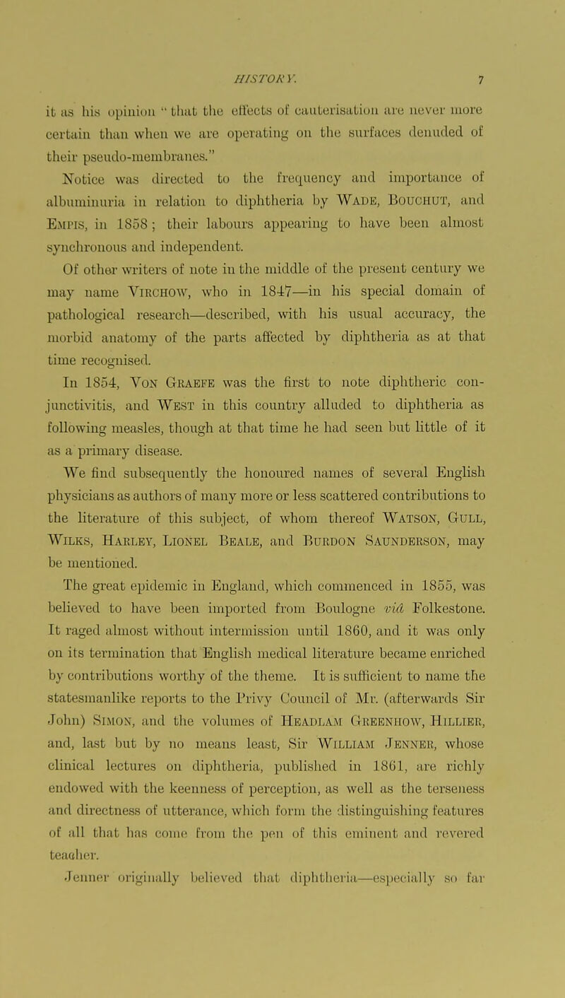 it us his opinion  that the effects of cauterisation are never more certain than when we are operating on the surfaces denuded of bheir pseudo-membranes. Notice was directed to the frequency ami importance of albuminuria in relation to diphtheria by Wade, I'.ouchut, and EMPIS, in 1858; their labours appearing to have been almost synchronous and independent. Of other writers of note in the middle of the present century we may name Virchow, who in 184*7—in his special domain of pathological research—described, with his usual accuracy, the morbid anatomy of the parts affected by diphtheria as at that time recognised. In 1854, Von Graefe was the first to note diphtheric con- junctivitis, and West in this country alluded to diphtheria as following measles, though at that time he had seen but little of it as a primary disease. We find subsequently the honoured names of several English physicians as authors of many more or less scattered contributions to the literature of this subject, of whom thereof Watson, Gull, Wilks, Harley, Lionel Beale, and Burdon Saunderson, may be mentioned. The great epidemic in England, which commenced in 1855, was believed to have been imported from Boulogne vid Folkestone. It raged almost without intermission until 1860, and it was only on its termination that English medical literature became enriched by contributions worthy of the theme. It is sufficient to name the statesmanlike reports to the Privy Council of Mr. (afterwards Sir John) Simon, and the volumes of Headlam Greenhow, Hillier, and, last hut by no means least, Sir WlLLIAM JENNER, whose clinical lectures on diphtheria, published in 1861, are richly endowed with the keenness of perception, as well as the terseness and directness of utterance, which form the distinguishing features of all that has conic from the pen of this eminent and revered teaolier. Jenner originally believed that diphtheria—especially so far