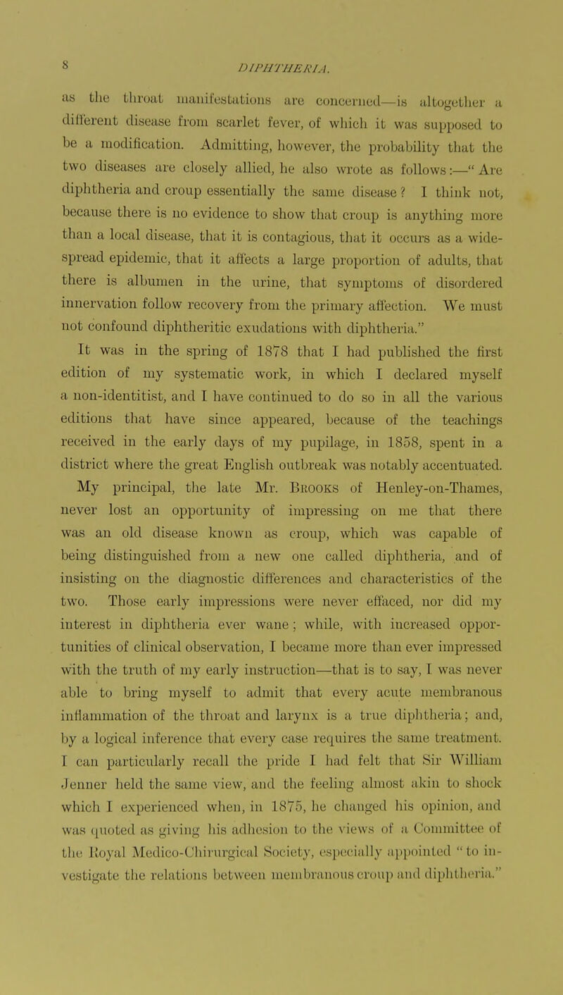 as the throat manifestations are concerned—is altogether a different disease from scarlet fever, of which it was supposed to be a modification. Admitting, however, the probability that the two diseases are closely allied, he also wrote us follows:— Are diphtheria and croup essentially the same disease? I think not, because there is no evidence to show that croup is anything more than a local disease, that it is contagious, that it occurs as a wide- spread epidemic, that it affects a large proportion of adults, that there is albumen in the urine, that symptoms of disordered innervation follow recovery from the primary affection. We must not confound diphtheritic exudations with diphtheria. It was in the spring of 1878 that I had published the first edition of my systematic work, in which I declared myself a non-identitist, and I have continued to do so in all the various editions that have since appeared, because of the teachings received in the early days of my pupilage, in 1858, spent in a district where the great English outbreak was notably accentuated. My principal, the late Mr. Brooks of Henley-on-Thames, never lost an opportunity of impressing on me that there was an old disease known as croup, which was capable of being distinguished from a new one called diphtheria, and of insisting on the diagnostic differences and characteristics of the two. Those early impressions were never effaced, nor did my interest in diphtheria ever wane ; while, with increased oppor- tunities of clinical observation, I became more than ever impressed with the truth of my early instruction—that is to say, I was never able to bring myself to admit that every acute membranous inflammation of the throat and larynx is a true diphtheria; and, by a logical inference that every case requires the same treatment. I can particularly recall the pride I had felt that Sir William Jenner held the same view, and the Feeling almost akin to shock which I experienced when, in 1875, he changed his opinion, and was quoted as giving his adhesion to the views of a Committee of the Royal Medico-Chirurgical Society, especially appointed to in- vestigate i he relations between membranous croup and diphtheria.