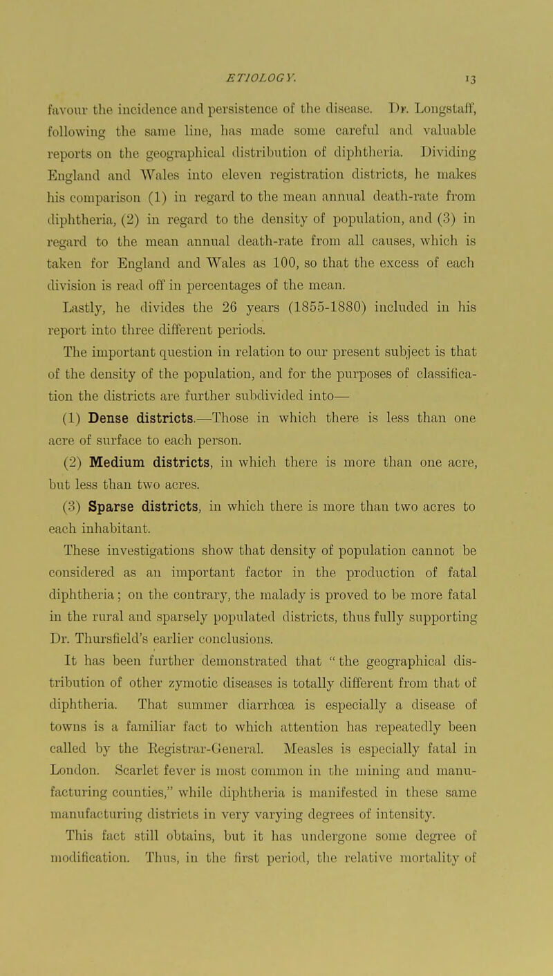 favour the incidence and persistence of the disease. !)>■. Longstafi, following the same line, has made some careful and valuable reports on the geographical distribution of diphtheria. Dividing England and Wales into eleven registration districts, he makes his comparison (1) in regard to the mean annual death-rate from diphtheria, (2) in regard to the density of population, and (3) in regard to the mean annual death-rate from all causes, which is taken for England and Wales as 100, so that the excess of each division is read off in percentages of the mean. Lastly, he divides the 26 years (1855-1880) included in his report into three different periods. The important question in relation to our present subject is that of the density of the population, and for the purposes of classifica- tion the districts are further subdivided into— (1) Dense districts.—Those in which there is less than one acre of surface to each person. (2) Medium districts, in which there is more than one acre, but less than two acres. (3) Sparse districts, in which there is more than two acres to each inhabitant. These investigations show that density of population cannot be considered as an important factor in the production of fatal diphtheria; on the contrary, the malady is proved to be more fatal in the rural and sparsely populated districts, thus fully supporting Dr. Thursfield's earlier conclusions. It has been further demonstrated that  the geographical dis- tribution of other zymotic diseases is totally different from that of diphtheria. That summer diarrhoea is especially a disease of towns is a familiar fact to which attention has repeatedly been called by the Eegistrar-General. Measles is especially fatal in London. Scarlet fever is most common in the mining and manu- facturing counties, while diphtheria is manifested in these same manufacturing districts in very varying degrees of intensity. This fact still obtains, but it has undergone some degree of modification. Thus, in the Rrsl period, the relative mortality of