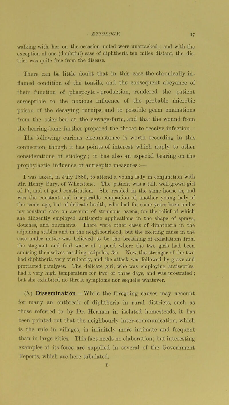 walking with her on the occasion noted were unattacked; and with the exception of one (doubtful) case of diphtheria ten miles distant, the dis- trict was quite free from the disease. There can be little doubt that in this case the chronically in- flamed condition of the tonsils, and the consequent abeyance of their function of phagocyte - production, rendered the patient susceptible to the noxious influence of the probable microbic poison of the decaying turnips, and to possible germ emanations from the osier-bed at the sewage-farm, and that the wound from the herring-bone further prepared the throat to receive infection. The following curious circumstance is worth recording in this connection, though it has points of interest which apply to other considerations of etiology; it has also an especial bearing on the prophylactic influence of antiseptic measures :— I was asked, in July 1885, to attend a young lady in conjunction with Mr. Henry Bury, of Whetstone. The patient was a tall, well-grown girl of 17, and of good constitution. She resided in the same house as, and was the constant and inseparable companion of, another young lady of the same age, but of delicate health, who had for some years been under my constant care on account of strumous ozsena, for the relief of which she diligently employed antiseptic applications in the shape of sprays, douches, and oiutments. There were other cases of diphtheria in the adjoining stables and in the neighbourhood, but the exciting cause in the case under notice was believed to be the breathing of exhalations from the stagnant and foul water of a pond where the two girls had been amusing themselves catching tadpoles, &c. Now the stronger of the two had diphtheria very virulently, and the attack was followed by grave and protracted paralyses. The delicate girl, who was employing antiseptics, had a very high temperature for two or three days, and was prostrated; but she exhibited no throat symptoms nor sequelae whatever. (6.) Dissemination.—-While the foregoing causes may account for many an outbreak of diphtheria in rural districts, such as those referred to by Dr. Herman in isolated homesteads, it has been pointed out that the neighbourly inter-communication, which is the rule in villages, is infinitely more intimate and frequeril than in large cities. This fact needs no elaboration; but interesting ' wimples of its force are supplied in several of the Government Reports, which are here tabulated. B