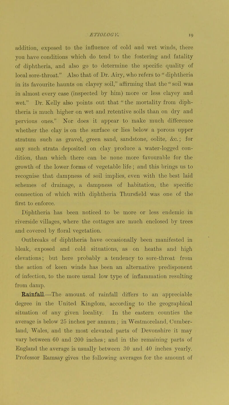 addition, exposed to the influence of cold and wet winds, there you have conditions which do tend to the fostering and fatality of diphtheria, and also go to determine the specific quality of local sore-throat. Also that of Dr. Airy, who refers to  diphtheria in its favourite haunts on clayey soil, affirming that the  soil was in almost every case (inspected by him) more or less clayey and wet. Dr. Kelly also points out that  the mortality from diph- theria is much higher on wet and retentive soils than on dry and pervious ones. Nor does it appear to make much difference whether the clay is on the surface or lies below a porous upper stratum such as gravel, green sand, sandstone, oolite, &c.; for any such strata deposited on clay produce a water-logged con- dition, than which there can be none more favourable for the growth of the lower forms of vegetable life ; and this brings us to recognise that dampness of soil implies, even with the best laid schemes of drainage, a dampness of habitation, the specific connection of which with diphtheria Thursfield was one of the first to enforce. Diphtheria has been noticed to be more or less endemic in riverside villages, where the cottages are much enclosed by trees and covered by floral vegetation. Outbreaks of diphtheria have occasionally been manifested in bleak, exposed and cold situations, as on heaths and high elevations; but here probably a tendency to sore-throat from the action of keen winds has been an alternative predisponent of infection, to the more usual low type of inflammation resulting from damp. Rainfall.—The amount, of rainfall differs to an appreciable degree in the United Kingdom, according to the geographical situation of any given locality. In the eastern counties the average is below 25 inches per annum; in Westmoreland, Cumber- laud, Wales, and the most elevated parts of Devonshire it may vary between 60 and 200 inches; and in the remaining parts of England the average is usually between 30 and 40 inches yearly. Professor Kamsay gives the following averages for the amount of