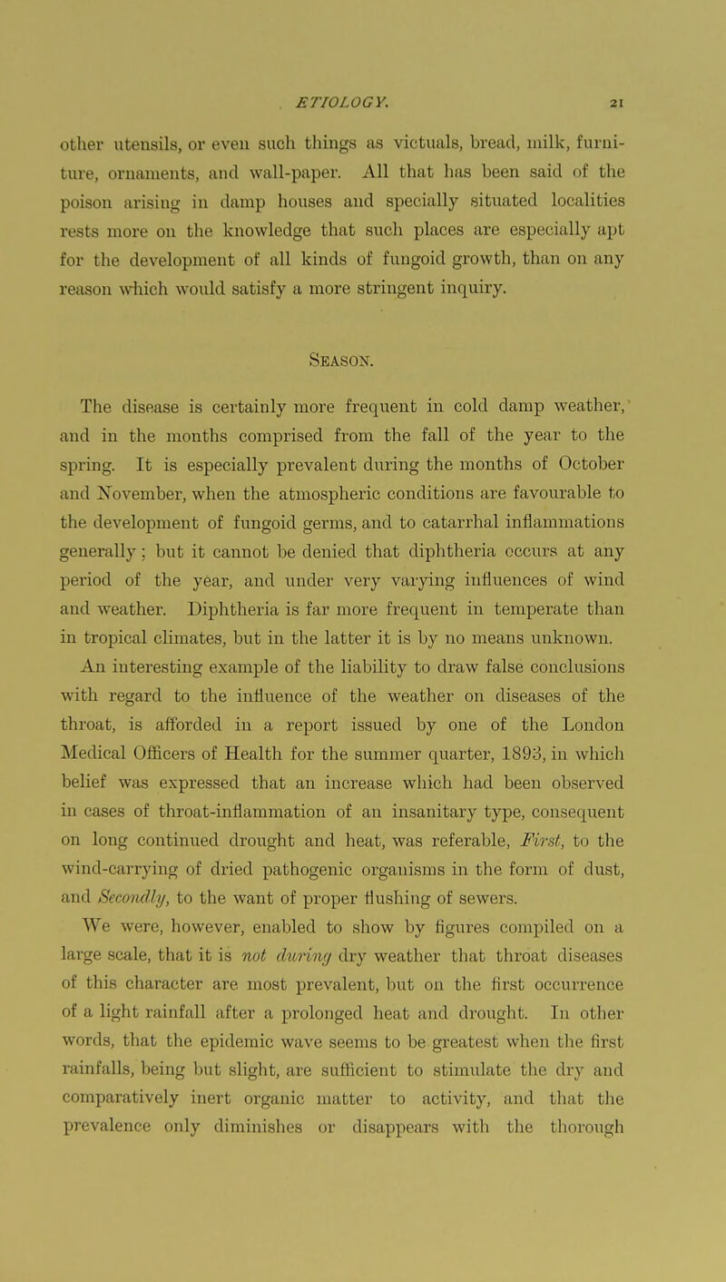 other utensils, or even such things as victuals, bread, milk, furni- ture, ornaments, and wall-paper. All that has been said of the poison arising in damp houses and specially situated localities rests more on the knowledge that such places are especially apt for the development of all kinds of fungoid growth, than on any reason which would satisfy a more stringent inquiry. Season. The disease is certainly more frequent in cold clamp weather, and in the months comprised from the fall of the year to the spi'ing. It is especially prevalent during the months of October and November, when the atmospheric conditions are favourable to the development of fungoid germs, and to catarrhal inflammations generally; but it cannot be denied that diphtheria occurs at any period of the year, and under very varying influences of wind and weather. Diphtheria is far more frequent in temperate than in tropical climates, but in the latter it is by no means unknown. An interesting example of the liability to draw false conclusions with regard to the influence of the weather on diseases of the throat, is afforded in a report issued by one of the London Medical Officers of Health for the summer quarter, 1893, in which belief was expressed that an increase which had been observed in cases of throat-inflammation of an insanitary type, consequent on long continued drought and heat, was referable, First, to the wind-carrying of dried pathogenic organisms in the form of dust, mid Secondly, to the want of proper Hushing of sewers. We were, however, enabled to show by figures compiled on a large scale, that it is not during dry weather that throat diseases of this character are. most prevalent, but on the first occurrence of a light rainfall ;tfter a prolonged heat and drought. In other words, that the epidemic wave seems to be greatest when the first rainfalls, being but slight, are sufficient to stimulate the dry and comparatively inert organic matter to activity, and that the prevalence only diminishes or disappears with the thorough