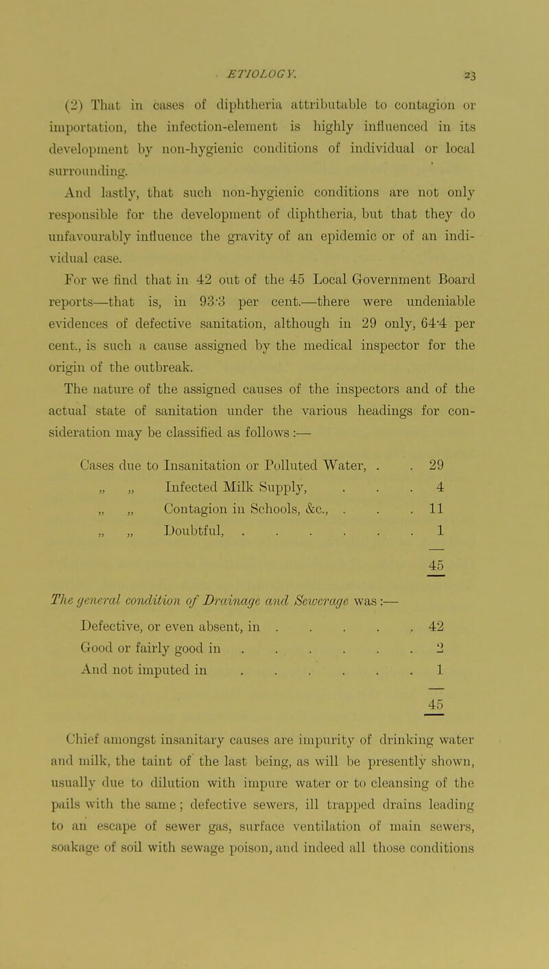 (2) That in cases of diphtheria attributable to contagion or importation, the infection-element is highly influenced in its development by non-hygienic conditions of individual or local surrounding. And lastly, that such non-hygienic conditions are not only responsible for the development of diphtheria, but that they do unfavourably influence the gravity of an epidemic or of an indi- vidual case. For we find that in 42 out of the 45 Local Government Board reports—that is, in 93-3 per cent.—there were undeniable evidences of defective sanitation, although in 29 only, 64-4 per cent., is such a cause assigned by the medical inspector for the origin of the outbreak. The nature of the assigned causes of the inspectors and of the actual state of sanitation under the various headings for con- sideration may be classified as follows :— Cases due to Insanitation or Polluted Water, . . 29 „ „ Infected Milk Supply, . . .4 „ „ Contagion in Schools, &c, . . .11 „ „ Doubtful, . . . . 1 45 The general condition of Drainage and Sewerage was :— Defective, or even absent, in 42 Good or fairly good in . . . . .2 And not imputed in 1 _45 Chief amongst insanitary causes are impurity of drinking water and milk, the taint of the last being, as will be presently shown, usually due to dilution with impure water or to cleansing of the pails with the same; defective sewers, ill trapped drains leading to an escape of sewer gas, surface ventilation of main sewers, soakage of soil with sewage poison, and indeed all those conditions