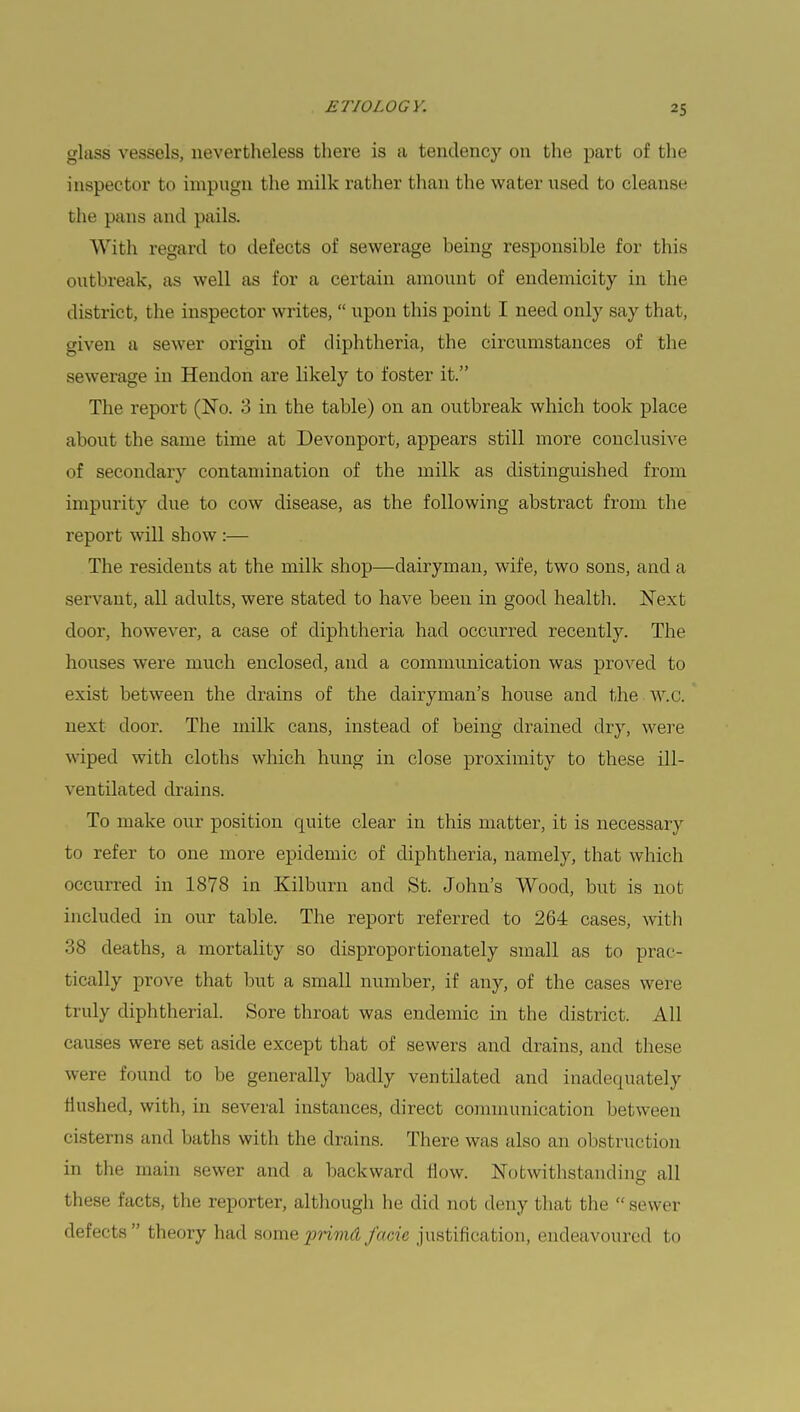 glass vessels, nevertheless there is a tendency on the part of the inspector to impugn the milk rather than the water used to cleanse the pans and pails. With regard to defects of sewerage being responsible for this outbreak, as well as for a certain amount of endemicity in the district, the inspector writes,  upon this point I need only say that, given a sewer origin of diphtheria, the circumstances of the sewerage in Hendon are likely to foster it. The report (No. 3 in the table) on an outbreak which took place about the same time at Devonport, appears still more conclusive of secondary contamination of the milk as distinguished from impurity due to cow disease, as the following abstract from the report will show :— The residents at the milk shop—dairyman, wife, two sons, and a servant, all adults, were stated to have been in good health. Next door, however, a case of diphtheria had occurred recently. The houses were much enclosed, and a communication was proved to exist between the drains of the dairyman's house and the W.C. next door. The milk cans, instead of being drained dry, were wiped with cloths which hung in close proximity to these ill- ventilated drains. To make our position quite clear in this matter, it is necessary to refer to one more epidemic of diphtheria, namely, that which occurred in 1878 in Kilburn and St. John's Wood, but is not included in our table. The report referred to 264 cases, with 38 deaths, a mortality so disproportionately small as to prac- tically prove that but a small number, if any, of the cases were truly diphtherial. Sore throat was endemic in the district. All causes were set aside except that of sewers and drains, and these were found to be generally badly ventilated and inadequately Hushed, with, in several instances, direct communication between cisterns and baths with the drains. There was also an obstruction in the main sewer and a backward flow. Notwithstanding all these facts, the reporter, although he did not deny that the  sewer defects theory had some primd facie justification, endeavoured to