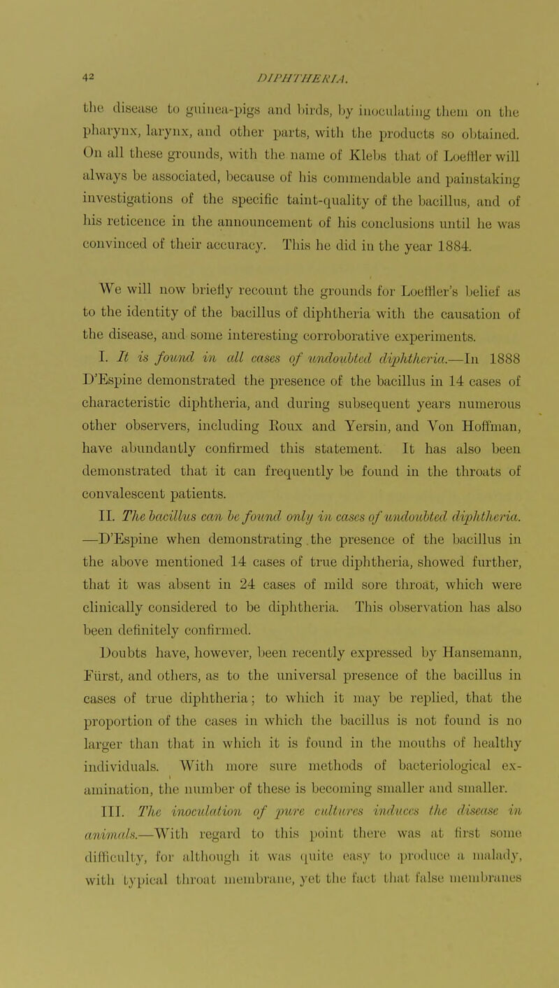 the disease to guinea-pigs and birds, by inoculating them on the pharynx, larynx, and other parts, with the products so obtained. On all these grounds, with the name of Klebs that of Loeffler will always be associated, because of his commendable and painstaking investigations of the specific taint-quality of the bacillus, and of his reticence in the announcement of his conclusions until he was convinced of their accuracy. This he did in the year 1884. We will now briefly recount the grounds for Loeffler's belief as to the identity of the bacillus of diphtheria with the causation of the disease, and some interesting corroborative experiments. I. It is found in all cases of undoubted diphtheria.—In 1888 D'Espine demonstrated the presence of the bacillus in 14 cases of characteristic diphtheria, and during subsequent years numerous other observers, including Eoux and Yersin, and Von Hoffman, have abundantly confirmed this statement. It has also been demonstrated that it can frequently be found in the throats of convalescent patients. II. The bacillus can be found only in cases of undoubted diphtTu ria. —D'Espine when demonstrating. the presence of the bacillus in the above mentioned 14 cases of true diphtheria, showed further, that it was absent in 24 cases of mild sore throat, which were clinically considered to be diphtheria. This observation has also been definitely confirmed. Doubts have, however, been recently expressed by Hansemann, Eii i st, and others, as to the universal presence of the bacillus in cases of true diphtheria; to which it may be replied, that the proportion of the cases in which Hie bacillus is not found is ao larger than that in which it is found in the mouths of healthy individuals. With more sure methods of bacteriological ex- amination, the number of these is becoming smaller and smaller. III. The inoculation of pure cultures induces the disease in animals.—With regard to this point there was at first some difficulty, For although it was quite easy to produce a malady, with typical throat membrane, yet the fact that false membranes