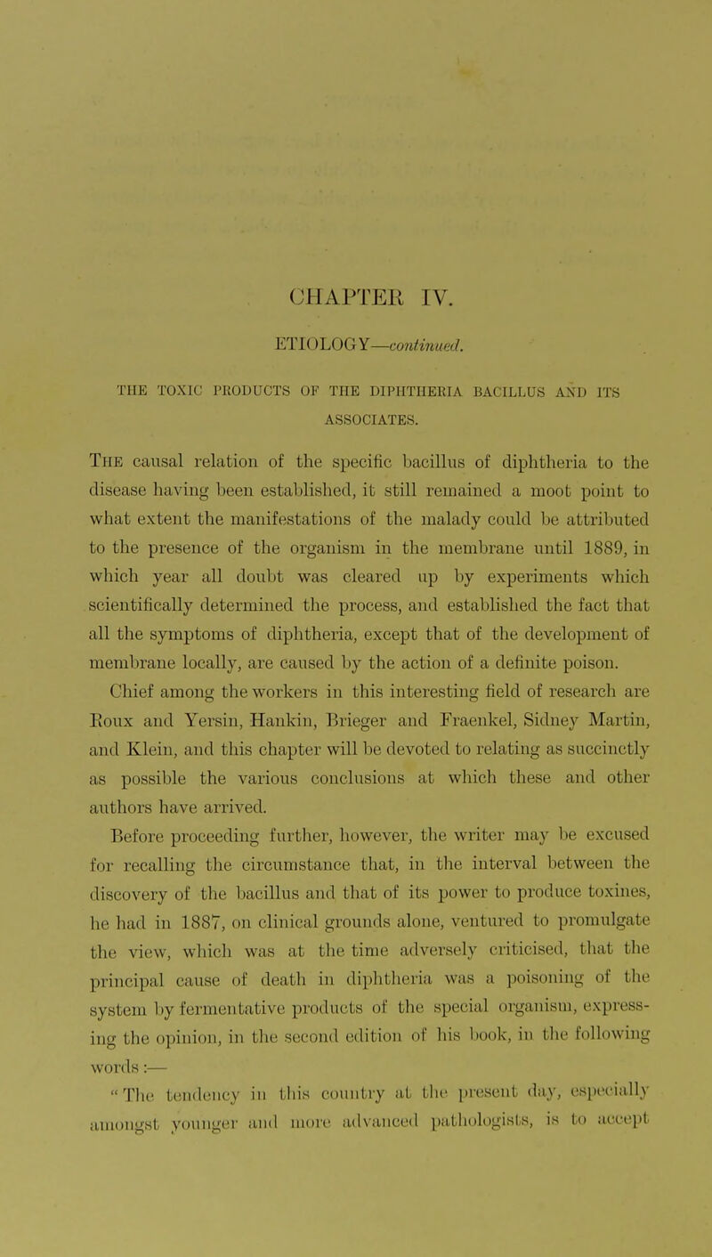 OH A.PTEK IV. ETIOLOGY—continued. THE TOXIC PRODUCTS OF THE DIPHTHERIA BACILLUS AM) ITS ASSOCIATES. The causal relation of the specific bacillus of diphtheria to the disease having been established, it still remained a moot point to what extent the manifestations of the malady could be attributed to the presence of the organism in the membrane until 1889, in which year all doubt was cleared up by experiments which scientifically determined the process, and established the fact that all the symptoms of dipbtheria, except that of the development of membrane locally, are caused by the action of a definite poison. Chief among the workers in this interesting field of research art' Eoux and Yersin, Hankin, Brieger and Fraenkel, Sidney Mai t in, and Klein, and this chapter will lie devoted to relating as succinctly as possible the various conclusions at which these and other authors have arrived. Before proceeding further, however, the writer may be excused for recalling the circumstance that, in the interval between the discovery of the bacillus and that of its power to produce boxines, he had in 1887, on clinical grounds alone, ventured to promulgate the view, which was at the time adversely criticised, that the principal cause of death in diphtheria was a poisoning of the system by fermentative products of the special organism, express- ing the opinion, in the second edition of his hook, in the following words:— The tendency in this country at the present day, especially