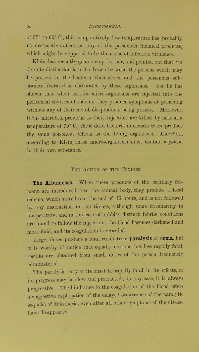of 55° to 60° C, this comparatively low temperature has probably no destructive effect on any of the poisonous chemical products, which might be supposed to be the cause of infective virulence. Klein has recently gone a step further, and pointed out that  a definite distinction is to be drawn between the poisons which may be present in the bacteria themselves, and the poisonous sub- stances liberated or elaborated by these organisms. For he has shown that when certain micro-organisms are injected into the peritoneal cavities of rodents, they produce symptoms of poisoning without any of their metabolic products being present. Moreover, if the microbes, previous to their injection, are killed by heat at a temperature of 70° C, these dead bacteria in certain cases produce the same poisonous effects as- the living organisms. Therefore, according to Klein, these micro-organisms must contain a poison in their own substance. The Action of the Toxines. The Albumoses.—When these products of the bacillary fer- ment are introduced into the animal body, they produce a local oedema, which subsides at the end of 36 hours, and is not followed by any destruction in the tissues, although some irregularity in temperature, and in the case of rabbits, distinct febrile conditions are found to follow the injection; the blood becomes darkened and more fluid, and its coagulation is retarded. Larger doses produce a fatal result from paralysis or coma, but it is worthy of notice that equally noxious, but less rapidly fatal, results are obtained from small doses of the poison frequently ;u 1 ministered. The paralysis may at its onset be rapidly fatal in its effects, or its progress may be slow and protracted ; in any case, it is always progressive. The hindrance to the coagulation of the blood offers a suggestive explanation of the delayed occurrence of the paralytic sequela? of diphtheria, even after all other symptoms of the disease have disappeared.