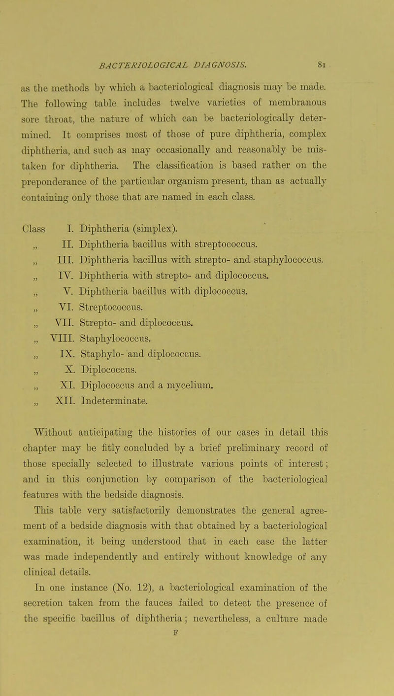 as the methods by which a bacteriological diagnosis may be made. The following table includes twelve varieties of membranous sore throat, the nature of which can be bacteriologically deter- mined. It comprises most of those of pure diphtheria, complex diphtheria, and such as may occasionally and reasonably be mis- taken for diphtheria. The classification is based rather on the preponderance of the. particular organism present, than as actually containing only those that are named in each class. I. Diphtheria (simplex). II. Diphtheria bacillus with streptococcus. III. Diphtheria bacillus with strepto- and staphylococcus. IV. Diphtheria with strepto- and diplococcus. V. Diphtheria bacillus with diplococcus. VI. Streptococcus. VII. Strepto- and diplococcus. VIII. Staphylococcus. IX. Staphylo- and diplococcus. X. Diplococcus. XL Diplococcus and a mycelium. XII. Indeterminate. Without anticipating the histories of our cases in detail this chapter may be fitly concluded by a brief preliminary record of those specially selected to illustrate various points of interest; and in this conjunction by comparison of the bacteriological features with the bedside diagnosis. This table very satisfactorily demonstrates the general agree- ment of a bedside diagnosis with that obtained by a bacteriological examination, it being understood that in each case the latter was made independently and entirely without knowledge of any clinical details. In one instance (No. 12), a bacteriological examination of the secretion taken from the fauces failed to detect the presence of the specific bacillus of diphtheria; nevertheless, a culture made F