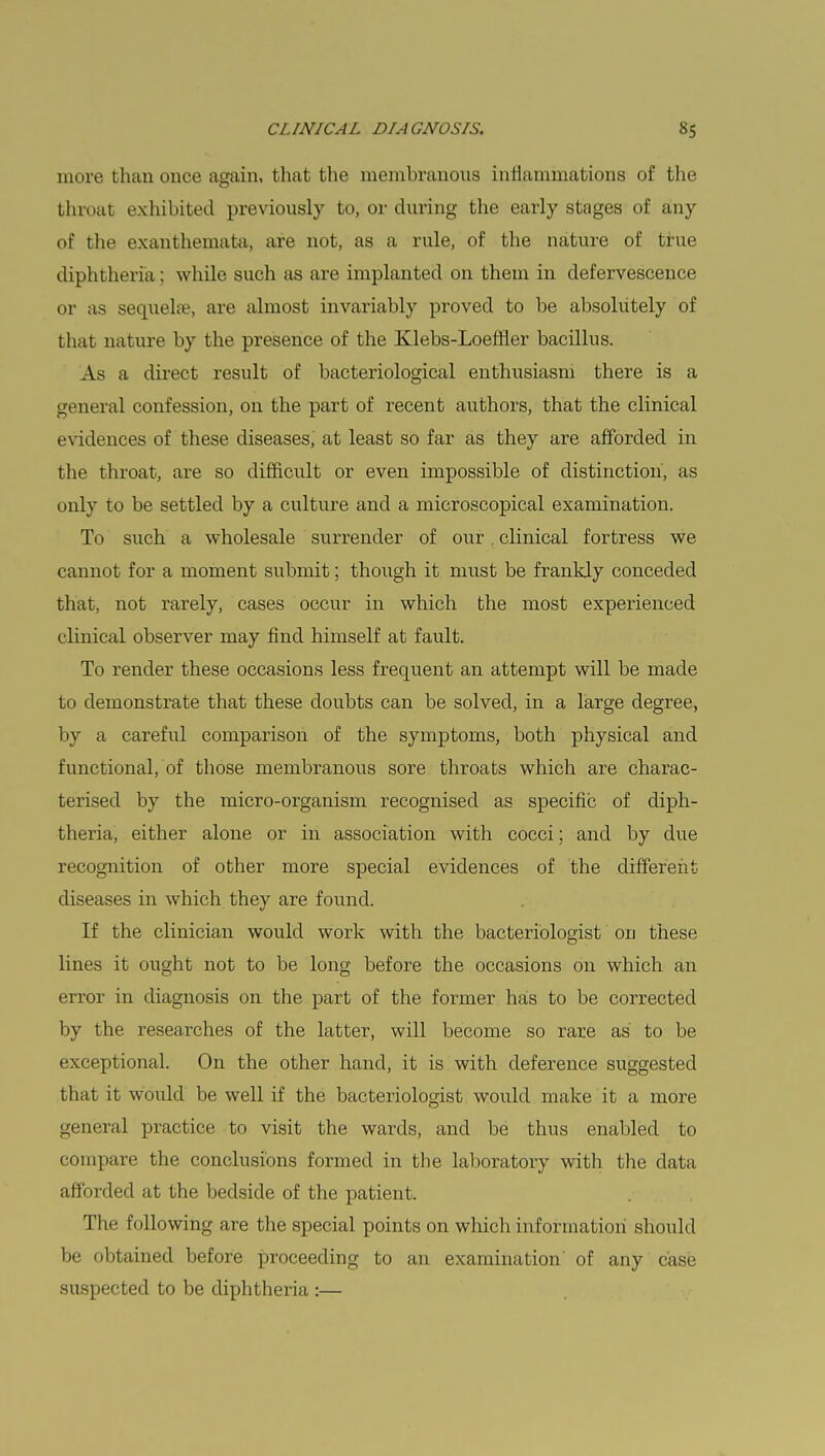 more than once again, that the membranous inflammations of the throat exhibited previously to, or during the early stages of any of the exanthemata, are not, as a rule, of the nature of true diphtheria : while such as are implanted on them in defervescence or as sequela?, are almost invariably proved to be absolutely of that nature by the presence of the Klebs-Loeflier bacillus. As a direct result of bacteriological enthusiasm there is a general confession, on the part of recent authors, that the clinical evidences of these diseases, at least so far as they are afforded in the throat, are so difficult or even impossible of distinction, as only to be settled by a culture and a microscopical examination. To such a wholesale surrender of our. clinical fortress we cannot for a moment submit; though it must be frankly conceded that, not rarely, cases occur in which the most experienced clinical observer may find himself at fault. To render these occasions less frequent an attempt will be made to demonstrate that these doubts can be solved, in a large degree, by a careful comparison of the symptoms, both physical and functional, of those membranous sore throats which are charac- terised by the micro-organism recognised as specific of diph- theria, either alone or in association with cocci; and by due recognition of other more special evidences of the different diseases in which they are found. If the clinician would work with the bacteriologist on these lines it ought not to be long before the occasions on which an error in diagnosis on the part of the former has to be corrected by the researches of the latter, will become so rare as to be exceptional. On the other hand, it is with deference suggested that it would be well if the bacteriologist would make it a more general practice to visit the wards, and be thus enabled to compare the conclusions formed in the laboratory with the data afforded at the bedside of the patient. The following are the special points on which information should be obtained before proceeding to an examination of any case suspected to be diphtheria :—