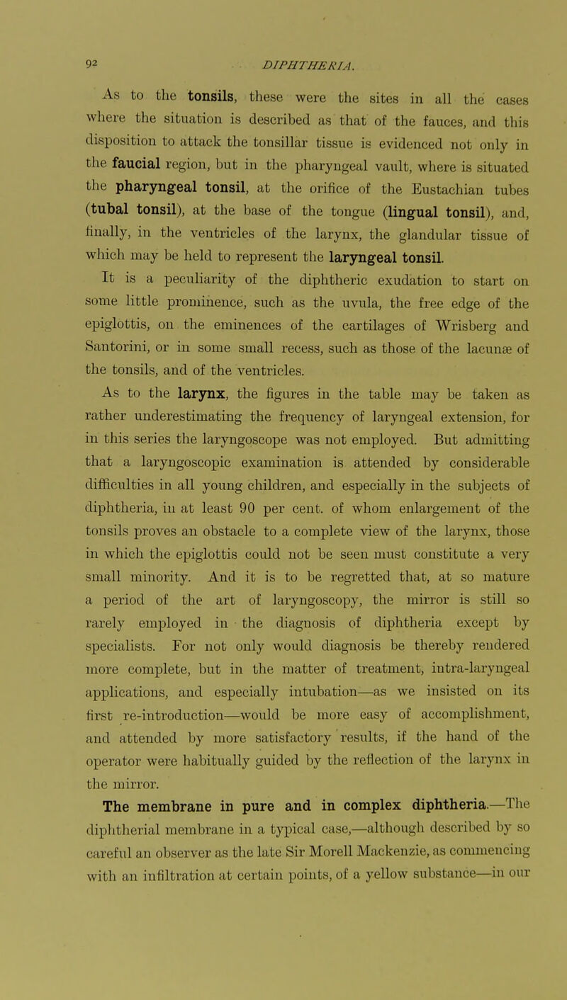 As to the tonsils, these were the sites in all the cases where the situation is described as that of the fauces, and this disposition to attack the tonsillar tissue is evidenced not only in the faucial region, but in the pharyngeal vault, where is situated the pharyngeal tonsil, at the orifice of the Eustachian tubes (tubal tonsil), at the base of the tongue (lingual tonsil), and, finally, in the ventricles of the larynx, the glandular tissue of which may be held to represent the laryngeal tonsil. It is a peculiarity of the diphtheric exudation to start on some little prominence, such as the uvula, the free edge of the epiglottis, on the eminences of the cartilages of Wrisberg and Santorini, or in some small recess, such as those of the lacunae of the tonsils, and of the ventricles. As to the larynx, the figures in the table may be taken as rather underestimating the frequency of laryngeal extension, for in this series the laryngoscope was not employed. But admitting that a laryngoscopic examination is attended by considerable difficulties in all young children, and especially in the subjects of diphtheria, in at least 90 per cent, of whom enlargement of the tonsils proves an obstacle to a complete view of the larynx, those in which the epiglottis could not be seen must constitute a very small minority. And it is to be regretted that, at so mature a period of the art of laryngoscopy, the mirror is still so rarely employed in the diagnosis of diphtheria except by specialists. For not only would diagnosis be thereby rendered more complete, but in the matter of treatment, intra-laryngeal applications, and especially intubation—as we insisted on its first re-introduction—would be more easy of accomplishment, and attended by more satisfactory results, if the hand of the operator were habitually guided by the reflection of the larynx in the mirror. The membrane in pure and in complex diphtheria.—The diphtherial membrane in a typical case,—although described by so careful an observer as the late Sir Morell Mackenzie, as commencing with an infiltration at certain points, of a yellow substance—in our