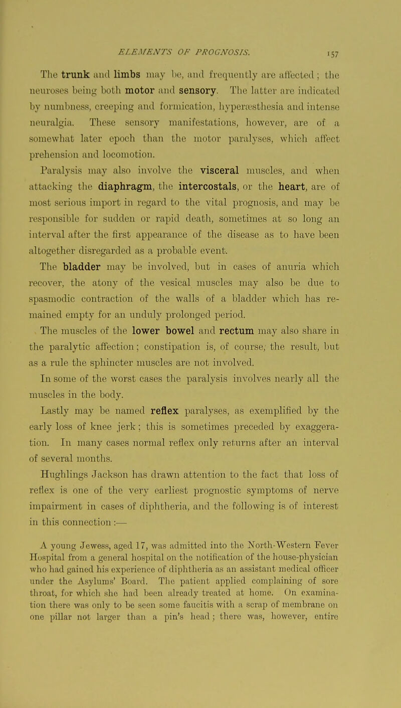 The trunk and limbs may be, unci frequently are affected ; the neuroses being both motor and sensory. The latter are indicated by numbness, creeping and formication, hyperesthesia and intense neuralgia. These sensory manifestations, however, are of a somewhat later epoch than the motor paralyses, which affect prehension and locomotion. Paralysis may also involve the visceral muscles, and when attacking the diaphragm, the intercostals, or the heart, are of most serious import in regard to the vital prognosis, and may be responsible for sudden or rapid death, sometimes at so long an interval after the first appearance of the disease as to have been altogether disregarded as a probable event. The bladder may be involved, but in cases of anuria which recover, the atony of the vesical muscles may also be clue to spasmodic contraction of the walls of a bladder which has re- mained empty for an unduly prolonged period. The muscles of the lower bowel and rectum may also share in the paralytic affection; constipation is, of course, the result, but as a rule the sphincter muscles are not involved. In some of the worst cases the paralysis involves nearly all the muscles in the body. Lastly may be named reflex paralyses, as exemplified by the early loss of knee jerk ; this is sometimes preceded by exaggera- tion. In many cases normal reflex only returns after an interval of several months. Hugblings Jackson has drawn attention to the fact that loss of reflex is one of the very earliest prognostic symptoms of nerve impairment in cases of diphtheria, and the following is of interest in this connection :— A young Jewess, aged 17, was admitted into the North-Western Fever Hospital from a general hospital on the notification of the house-physician who had gained his experience of diphtheria as an assistant medical officer under the Asylums' Board. The patient applied complaining of sore throat, for which she had been already treated at home. On examina- tion there was only to be seen some faucitis with a scrap of membrane on one pillar not larger than a pin's head; there was, however, entire