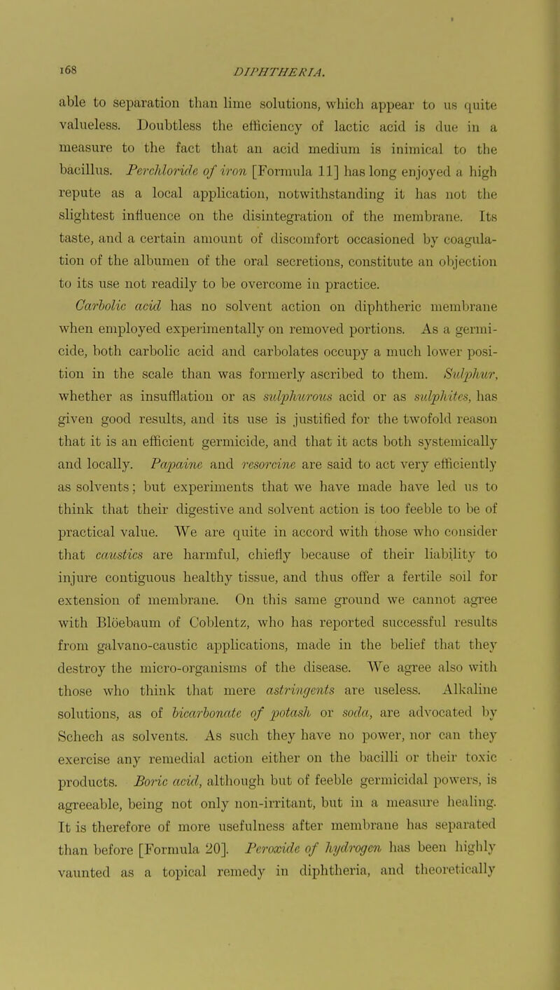 n H'JITHR RI A. able to separation than lime solutions, which appear to us quite valueless. Doubtless the efficiency of lactic acid is due in a measure to the fact that an acid medium is inimical to the bacillus. Perchlorich of iron [Formula 11] has long enjoyed a high repute as a local application, notwithstanding it has not the slightest influence on the disintegration of the membrane. Its taste, and a certain amount of discomfort occasioned by coagula- tion of the albumen of the oral secretions, constitute an objection to its use not readily to be overcome in practice. Carbolic acid has no solvent action on diphtheric membrane when employed experimentally on removed portions. As a germi- cide, both carbolic acid and carbolates occupy a much lower posi- tion in the scale than was formerly ascribed to them. Sulphur, whether as insufflation or as sulphurous acid or as sulphites, has given good results, and its use is justified for the twofold reason that it is an efficient germicide, and that it acts both systemic-ally and locally. Papainc and rcsorcine are said to act very efficiently as solvents; but experiments that we have made have led us to think that their digestive and solvent action is too feeble to be of practical value. We are quite in accord with those who consider that caustics are harmful, chiefly because of their liability to injure contiguous healthy tissue, and thus offer a fertile soil for extension of membrane. On this same ground we cannot agree with Bloebaum of Coblentz, who has reported successful results from galvano-caustic applications, made in the belief that they destroy the micro-organisms of the disease. We agree also with those who think that mere astringents are useless. Alkaline solutions, as of bicarbonate of potash or soda, arc advocated by Schech as solvents. As such they have no power, nor can they exercise any remedial action either on the bacilli or their toxic products. Boric acid, although but of feeble germicidal powers, is agreeable, being not only non-irritant, but in a measure healing. It is therefore of more usefulness after membrane has separated than before [Formula 20]. Peroxide of hydrogen has been highly vaunted as a topical remedy in diphtheria, and theoretically