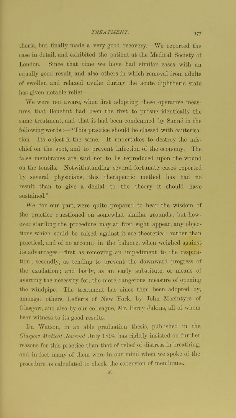 theria, but finally made a very good recovery. We reported the case iu detail, and exhibited the patient at the Medical Society of London. Since that time we have had similar cases with an equally good result, and also others in which removal from adults of swollen and relaxed uvula? during the acute diphtheric state has given notable relief. We were not aware, when first adopting these operative meas- ures, that Bouchut had been the first to pursue identically the same treatment, and that it had been condemned by Sarnie in the following words:— This practice should be classed with cauterisa- tion. Its object is the same. It undertakes to destroy the mis- chief on the spot, and to prevent infection of the economy. The false membranes are said not to be reproduced upon the wound on the tonsils. Notwithstanding several fortunate cases reported by several physicians, this therapeutic method has had no result than to give a denial to the theory it should have sustained. We, for our part, were quite prepared to hear the wisdom of the practice questioned on somewhat similar grounds; but how- ever startling the procedure may at first sight appear, any objec- tions which could be raised against it are theoretical rather than practical, and of no account in the balance, when weighed against its advantages—first, as removing an impediment to the respira- tion ; secondly, as tending to prevent the downward progress of the exudation; and lastly, as an early substitute, or means of averting the necessity for, the more dangerous measure of opening the windpipe. The treatment has since then been adopted by, amongst others, Lefferts of New York, by John Macintyre of Glasgow, and also by our colleague, Mr. Percy Jakins, all of whom bear witness to its good results. Dr. Watson, in an able graduation thesis, published in the Glasgow Medical Journal, July 1894, has rightly insisted on further reasons for this practice than that of relief of distress in breathing, and in fact many of them were in our mind when we spoke of the procedure as calculated to check the extension of membrane. M
