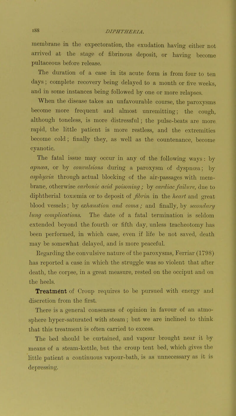 membrane in the expectoration, the exudation having either not arrived at the stage of fibrinous deposit, or having become pultaceous before release. The duration of a case in its acute form is from four to ten days; complete recovery being delayed to a month or five weeks, and in some instances being followed by one or more relapses. When the disease takes an unfavourable course, the paroxysms become more frequent and almost unremitting; the cough, although toneless, is more distressful; the pulse-beats are more rapid, the little patient is more restless, and the extremities become cold; finally they, as well as the countenance, become cyanotic. The fatal issue may occur in any of the following ways: by apnc&a, or by convulsions during a paroxysm of dyspnoea; by asphyxia through actual blocking of the air-passages with mem- brane, otherwise carbonic acid poisoning ; by cardiac failure, due to diphtherial toxaemia or to deposit of fibrin in the heart and great blood vessels; by exhaustion and coma; and finally, by secondary hong complications. The date of a fatal termination is seldom extended beyond the fourth or fifth day, unless tracheotomy has been performed, in which case, even if life be not saved, death may be somewhat delayed, and is more peaceful. Eegarding the convulsive nature of the paroxysms, Ferriar (1798) has reported a case in which the struggle was so violent that after death, the corpse, in a great measure, rested on the occiput and on the heels. Treatment of Croup requires to be pursued with energy and discretion from the first. There is a general consensus of opinion in favour of an atmo- sphere hyper-saturated with steam; but we are inclined to think- that this treatment is often carried to excess. The bed should be curtained, and vapour brought near it by means of a steam-kettle, but the croup tent bed, which gives the little patient a continuous vapour-bath, is as unnecessary as it is depressing.