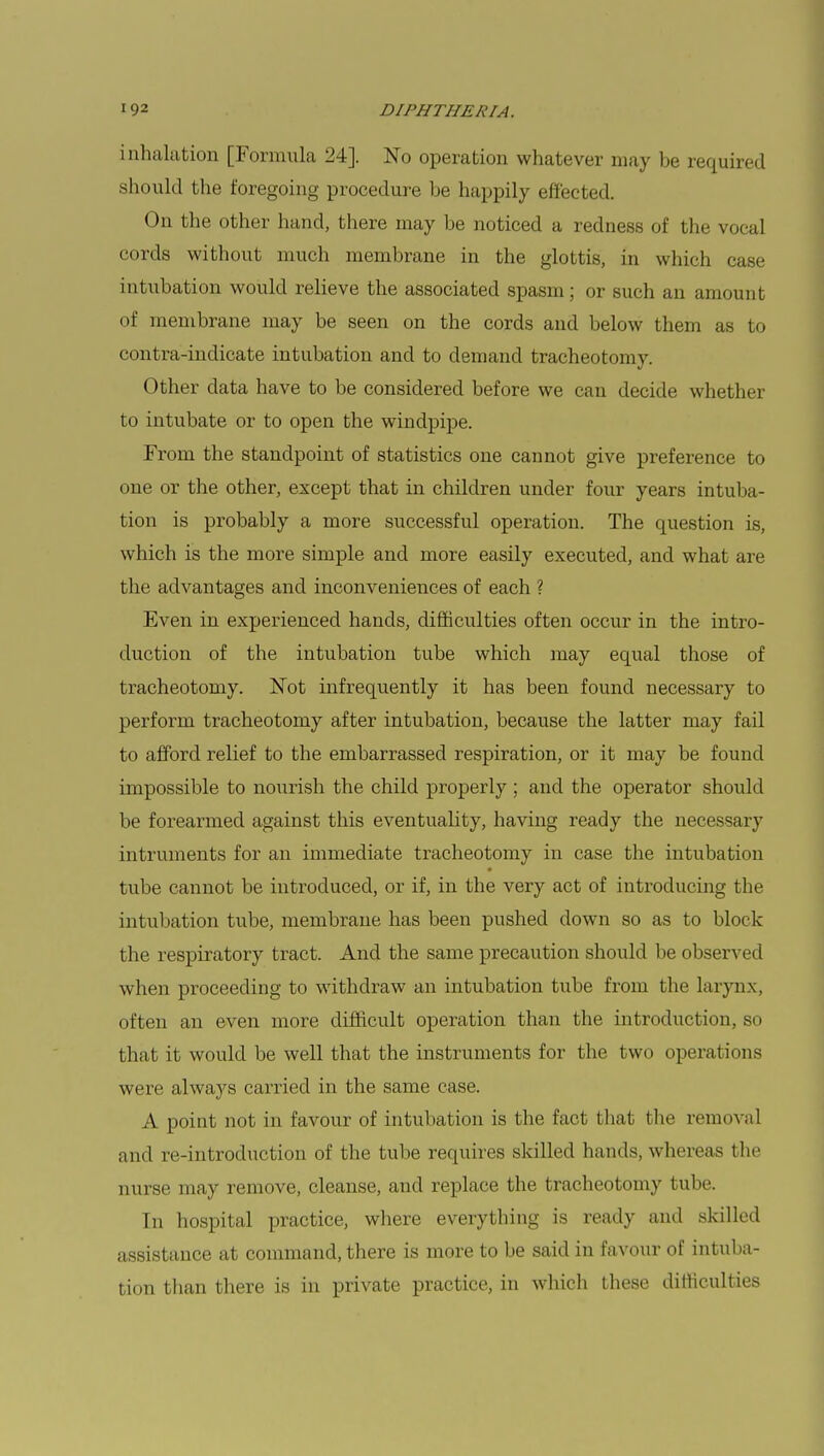 inhalation [Formula 24]. No operation whatever may be required should the foregoing procedure be happily effected. On the other hand, there may be noticed a redness of the vocal cords without much membrane in the glottis, in which case intubation would relieve the associated spasm; or such an amount of membrane may be seen on the cords and below them as to contra-indicate intubation and to demand tracheotomy. Other data have to be considered before we can decide whether to intubate or to open the windpipe. From the standpoint of statistics one cannot give preference to one or the other, except that in children under four years intuba- tion is probably a more successful operation. The question is, which is the more simple and more easily executed, and what are the advantages and inconveniences of each ? Even in experienced hands, difficulties often occur in the intro- duction of the intubation tube which may equal those of tracheotomy. Not infrequently it has been found necessary to perform tracheotomy after intubation, because the latter may fail to afford relief to the embarrassed respiration, or it may be found impossible to nourish the child properly ; and the operator should be forearmed against this eventuality, having ready the necessary intruments for an immediate tracheotomy in case the intubation tube cannot be introduced, or if, in the very act of introducing the intubation tube, membrane has been pushed down so as to block the respiratory tract. And the same precaution should be observed when proceeding to withdraw an intubation tube from the larynx, often an even more difficult operation than the introduction, so that it would be well that the instruments for the two operations were always carried in the same case. A point not in favour of intubation is the fact that the removal and re-introduction of the tube requires skilled hands, whereas the nurse may remove, cleanse, and replace the tracheotomy tube. In hospital practice, where everything is ready and skilled assistance at command, there is more to be said in favour of intuba- tion than there is in private practice, in which these difficulties