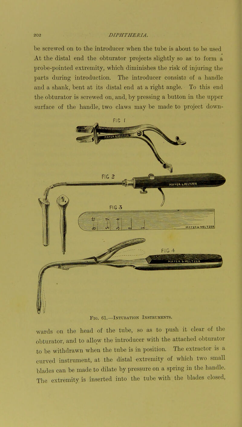 be screwed on to the introducer when the tube is about to be used At the distal end the obturator projects slightly so as to form a probe-pointed extremity, which diminishes the risk of injuring the parts during introduction. The introducer consists of a handle and a shank, bent at its distal end at a right angle. To this end the obturator is screwed on, and, by pressing a button in the upper surface of the handle, two claws may be made to project down- FIC f Fig. 61.—Intubation Instruments. wards on the head of the tube, so as to push it clear of the obturator, and to allow the introducer with the attached obturator to be withdrawn when the tube is in position. The extractor is a curved instrument, at the distal extremity of which two small blades can be made to dilate by pressure on a spring in the handle. The extremity is inserted into the tube with the blades closed,