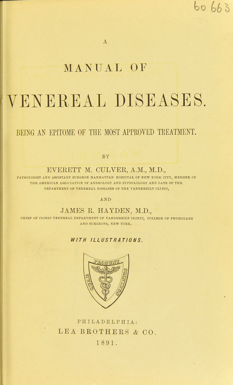 MANUAL OF VENEREAL DISEASES. BEING AN EPITOME OF THE MOST APPROVED TREATMENT. BY EVEKETT M. CULVEE, A.M., M.D., PATHOLOGIST AND ASSISTANT SURGEON MANHATTAN HOSPITAL OF NEW YORK OITT, MEMBER OF THE AMERICAN ASSOCIATION OF ANDROLOGY AND STPHILOLOOY AND LATE OF THE DEPARTMENT OF VENEREAL DISEASES OF THE VANDERBILT CLINIC, AND JAMES K. HAYDEN, M.D., CHIEF OF CLINIC VENEREAL DEPARTMENT OF VANDERBILT CLINIC, COLLEGE OF PHYSICIANS AND SURGEONS, NEW YORK. WITH ILLUSTRATIONS. PHIL ADEL PHI A.- LEA BROTHERS & CO. 1891.