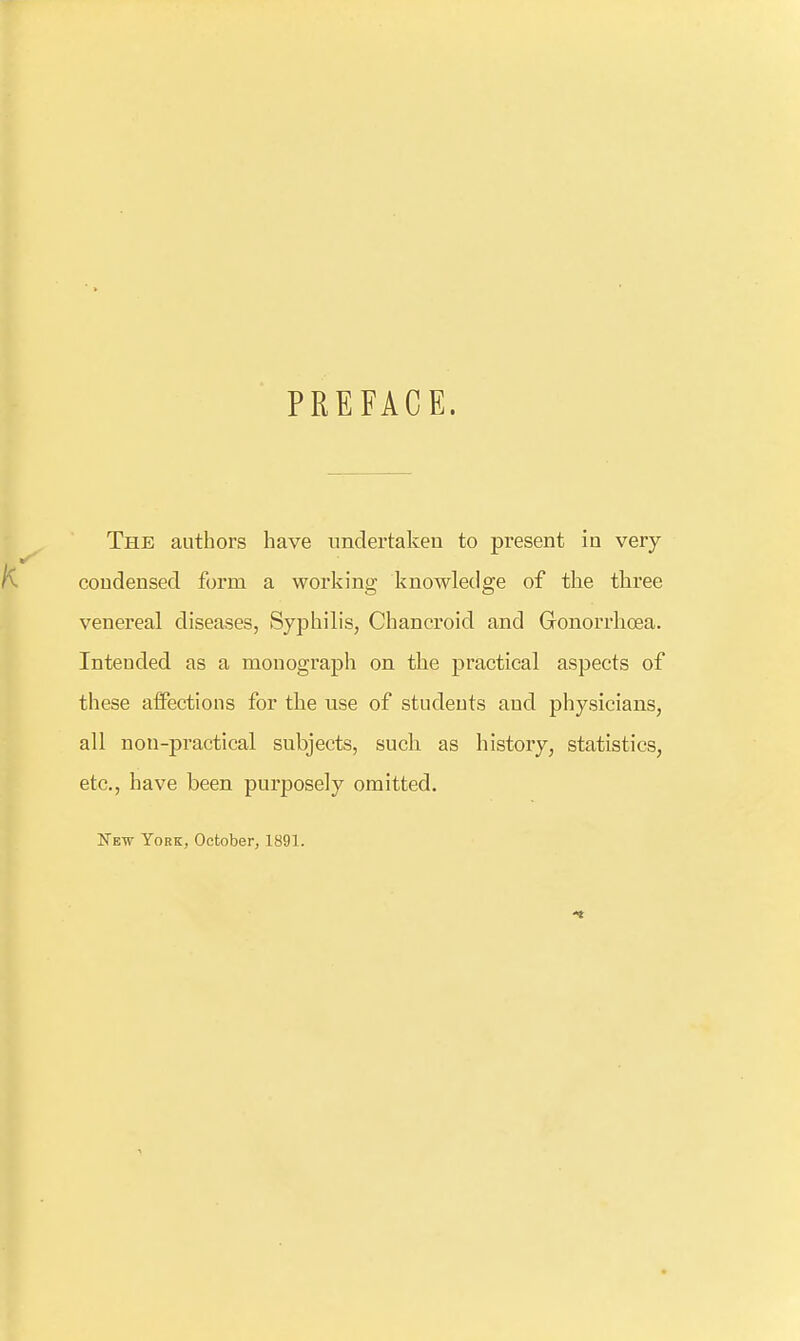 PREFACE. The authors have undertaken to present in very coudensed form a working knowledge of the three venereal diseases, Syphilis, Chancroid and Gonorrhoea. Intended as a monograph on the practical aspects of these alFections for the use of students and physicians, all non-practical subjects, such as history, statistics, etc., have been purposely omitted. New York, October, 1891.