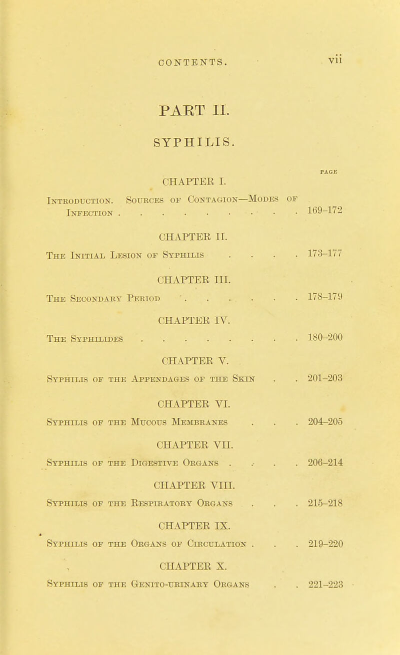 PAET II. SYPHILIS. PAGE CHAPTER I. Introduction. Sources of Contagion—Modes of Infection • • 169-172 CHAPTER II. The Initial Lesion of Syphilis .... 173-177 CHAPTER III. The Secondary Period 178-179 CHAPTER IV. The Syphllides 180-200 CHAPTER V. Syphilis of the Appendages of the Skin . . 201-203 CHAPTER VI. Syphilis of the Mucous Membranes . . . 204-205 CHAPTER VII. Syphilis of the Digestive Organs . .• . . 206-214 CHAPTER VIII. Syphilis of the Respiratory Organs . . . 215-218 CHAPTER IX. Syphilis of the Organs of Circulation . . . 219-220 CHAPTER X. Syphilis of the Genito-tjrinary Organs . . 221-223