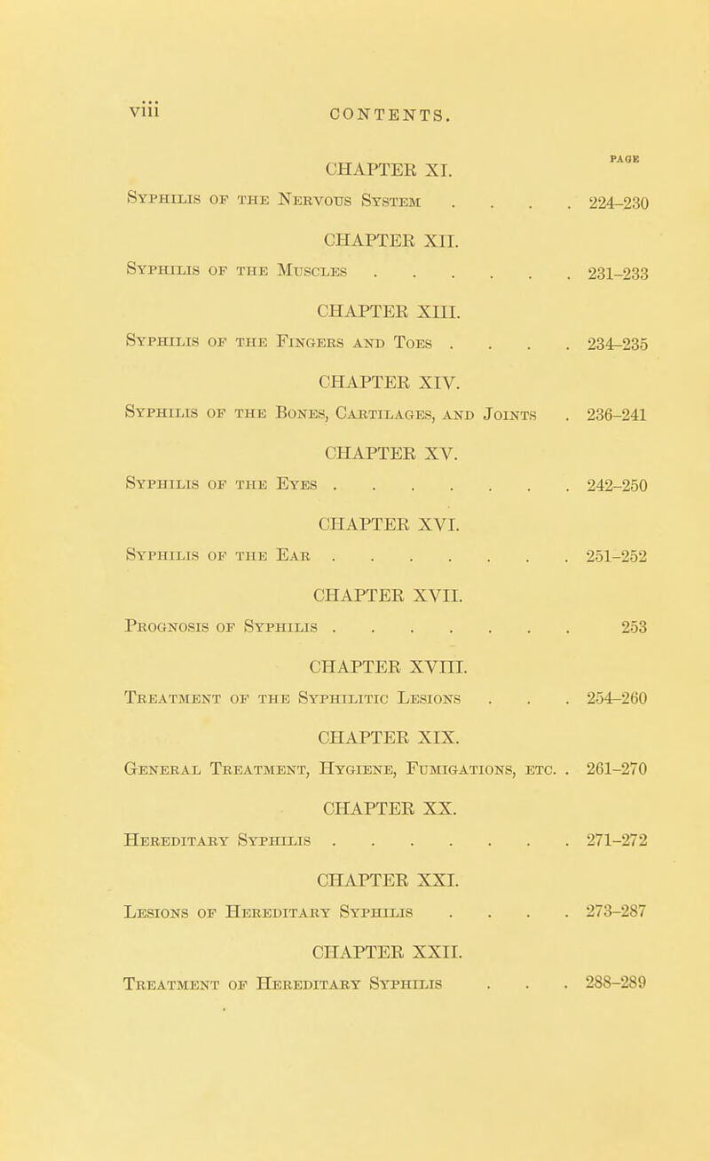 CHAPTEE XI. Syphilis of the Nervous System .... 224-230 CHAPTEE XII. Syphilis of the Muscles 231-233 CHAPTEE XIII. Syphilis of the Fingers and Toes .... 234^235 CHAPTEE XIV. Syphilis of the Bones, Cartilages, and Joints . 236-241 CHAPTEE XV. Syphilis of the Eyes 242-250 CHAPTEE XVI. Syphilis of the Ear 251-252 CHAPTEE XVII. Prognosis of Syphilis 253 CHAPTEE XVIII. Treatment of the Syphilitic Lesions . . . 254-260 CHAPTEE XIX. General Treatment, Hygiene, Fuihgations, etc. . 261-270 CHAPTEE XX. Hereditary Syphilis 271-272 CHAPTEE XXI. Lesions of Hereditary Syphilis .... 273-287 CHAPTEE XXII. Treatment of Hereditary Syphilis . . . 288-289