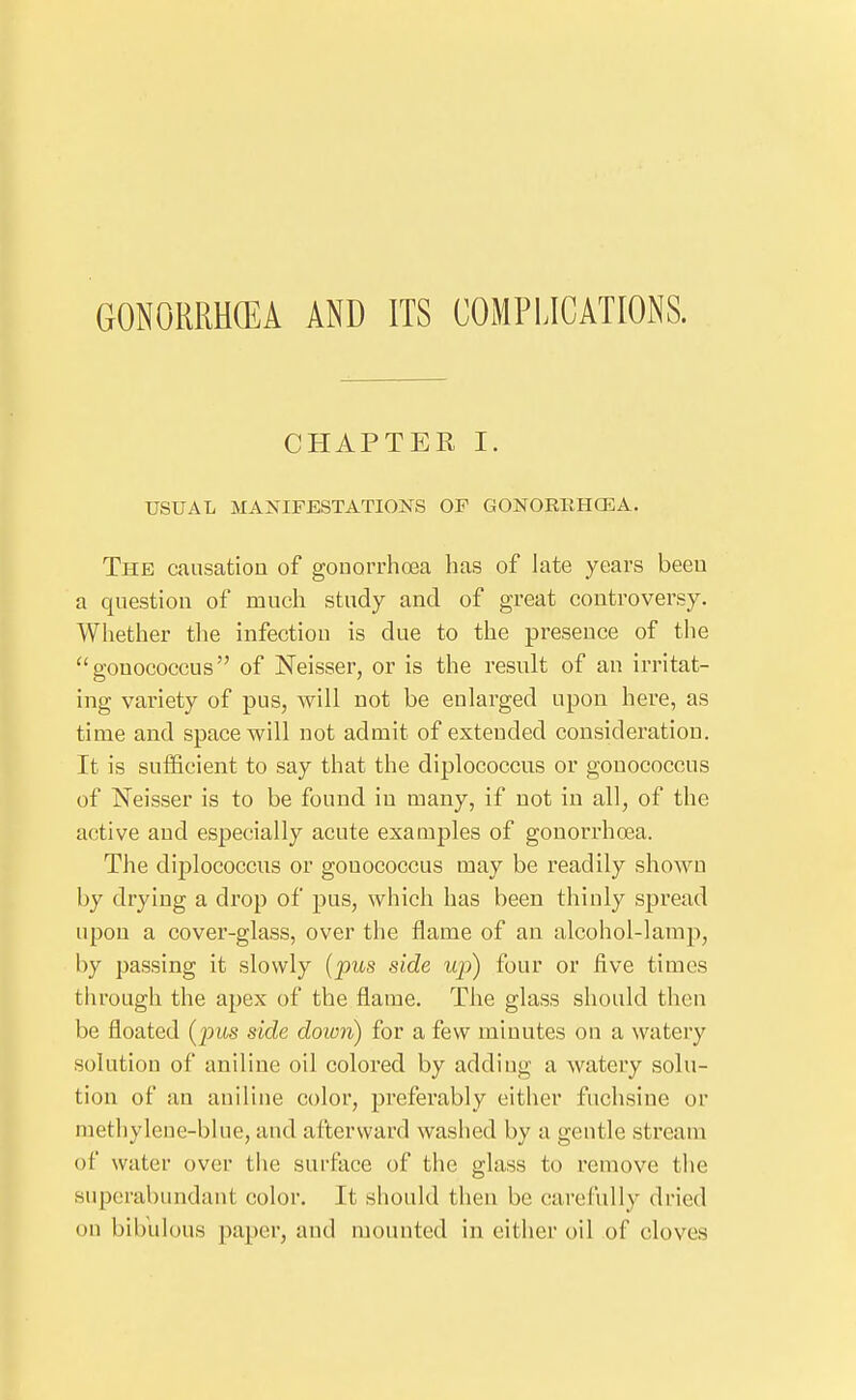 GONORRHCEA AND ITS COMPLICATIONS. CHAPTER I. USUAL MANIFESTATIONS OF GONORRHCEA. The causation of gonorrhoea has of late years been a question of much study and of great controversy. Whether tlie infection is due to the presence of the gonococcus of Neisser, or is the result of an irritat- ing variety of pus, will not be enlarged upon here, as time and space will not admit of extended consideration. It is sufficient to say that the diplococcus or gonococcus of Neisser is to be found in many, if not in all, of the active and especially acute examples of gonorrhoea. The diplococcus or gonococcus may be readily shown by drying a drop of pus, which has been thinly spread upon a cover-glass, over the flame of an alcohol-lamp, by passing it slowly {pus side up) four or five times through the apex of the flame. The glass should then be floated [pus side down) for a few minutes on a watery solution of aniline oil colored by adding a watery solu- tion of an aniline color, preferably either fuchsiue or methylene-blue, and afterward washed by a gentle sti'eam of water over tiie sui-face of the glass to remove the superabundant color. It should then be carefully dried on bibulous paper, and mounted in either oil of cloves