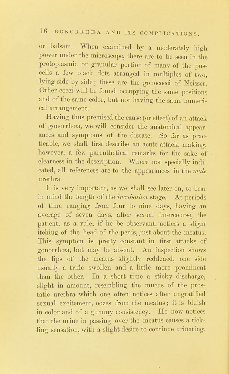 or balsam. When exaraiued by a moderately liigli power under the microscope, there are to be seen in the protoplasmic or granular portion of many of the pus- cells a few black dots arranged in multiples of two, lying side by side; these are the gonococci of Neisser. Other cocci will be found occupying the same positions and of the same color, but not having the same numeri- cal arrangement. Having thus premised the cause (or elfect) of an attack of gonorrhoea, we will consider the anatomical appear- ances and symptoms of the disease. So far as prac- ticable, we shall first describe an acute attack, making, however, a few parenthetical remarks for the sake of clearness in the description. Where not specially indi- cated, all references are to the appearances in the male urethra. It is very important, as we shall see later on, to bear in mind the length of the incubation stage. At periods of time ranging from four to nine days, having an average of seven days, after sexual intercourse, the patient, as a rule, if he be observant, notices a slight itching of the head of the penis, just about the meatus. This symptom is pretty constant in first attacks of gonorrhosa, but may be absent. An inspection shows the lips of the meatus slightly reddened, one side usually a trifle swollen and a little more prominent than the other. In a short time a sticky discharge, slight in amount, resembling the mucus of the pros- tatic urethra which one often notices after ungratified sexual excitement, oozes from the meatus; it is bluish in color and of a gummy consistency. He now notices that the urine in passing over the meatus causes a tick- ling sensation, with a slight desire to continue urinating.