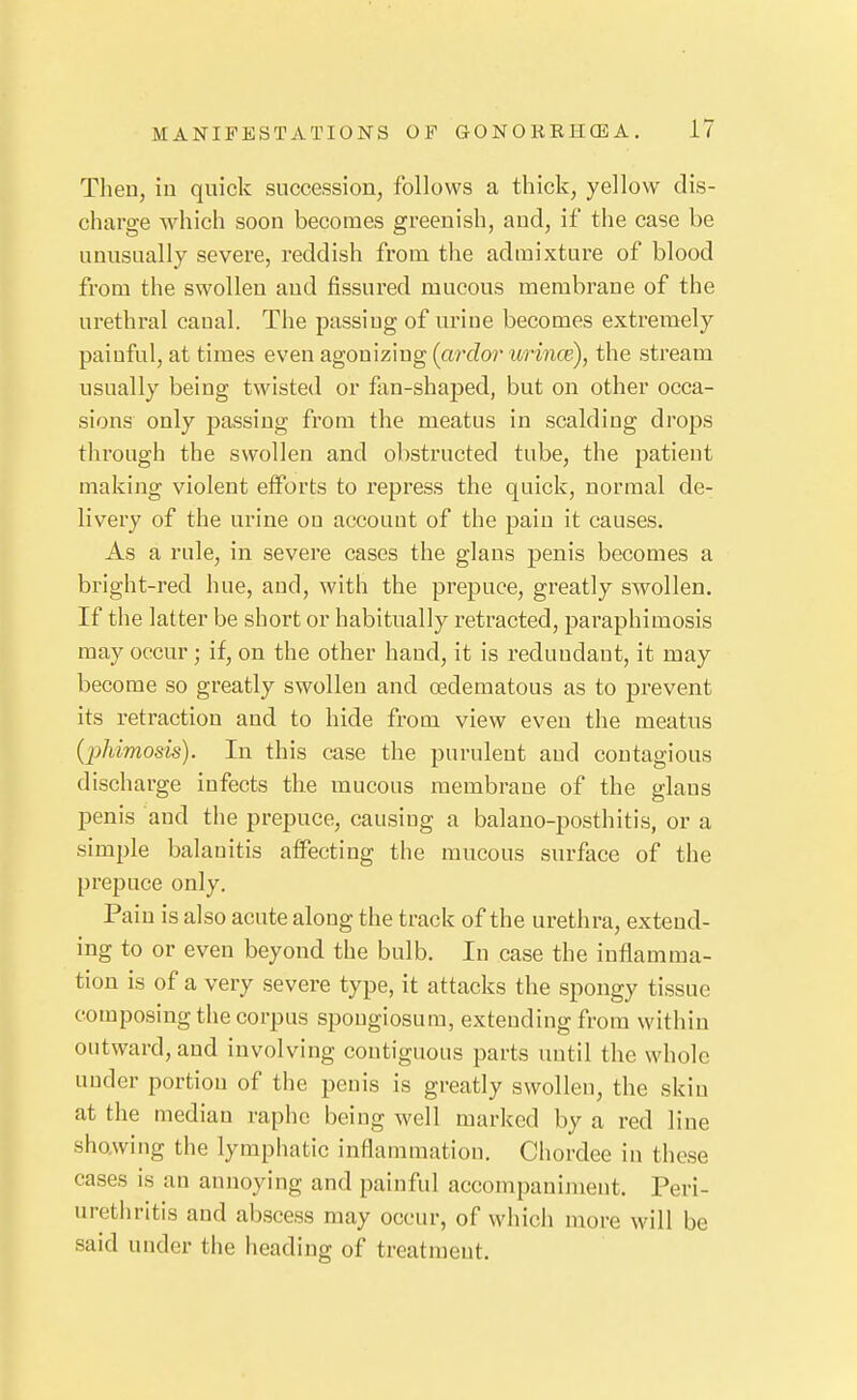 Then, in quick succession, follows a thick, yellow dis- charge which soon becomes greenish, and, if the case be unusually severe, reddish from the admixture of blood from the swollen and fissured mucous membrane of the urethral canal. The passing of urine becomes extremely painful, at times even agonizing (ardor urince), the stream usually being twisted or fan-shaped, but on other occa- sions only passing from the meatus in scalding drops through the swollen and obstructed tube, the patient making violent efforts to repress the quick, normal de- livery of the urine ou accouut of the pain it causes. As a rule, in severe cases the glans penis becomes a bright-red hue, and, with the prepuce, greatly swollen. If the latter be short or habitually retracted, paraphimosis may occur; if, on the other hand, it is redundant, it may become so greatly swollen and edematous as to prevent its retraction and to hide from view even the meatus {pliimosis). In this case the purulent and contagious discharge infects the raucous membrane of the glans penis and the prepuce, causing a balano-posthitis, or a simple balanitis affecting the mucous surface of the prepuce only. Pain is also acute along the track of the urethra, exteud- ing to or even beyond the bulb. In case the inflamma- tion is of a very severe type, it attacks the spongy tissue composing tiie corpus spongiosum, extending from within outward, and involving contiguous parts until the whole under portion of the penis is greatly swollen, the skin at the median raphe being well marked by a red line showing the lymphatic inflammation. Chordee in these cases is an annoying and painful accompaniment. Peri- urethritis and abscess may occur, of which more will be said under the heading of treatment.