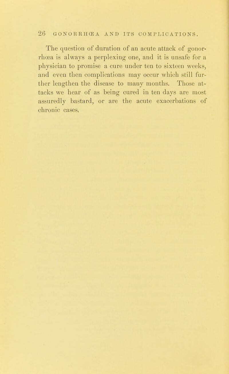 The questiou of duration of au acute attack of gonor- rhoea is always a perplexing one, and it is unsafe for a physician to promise a cure under ten to sixteen weeks, and even then complications may occur which still fur- ther lengthen the disease to mauy months. Those at- tacks we hear of as being cured in ten days are most assuredly bastard, or are the acute exacerbations of chronic cases.