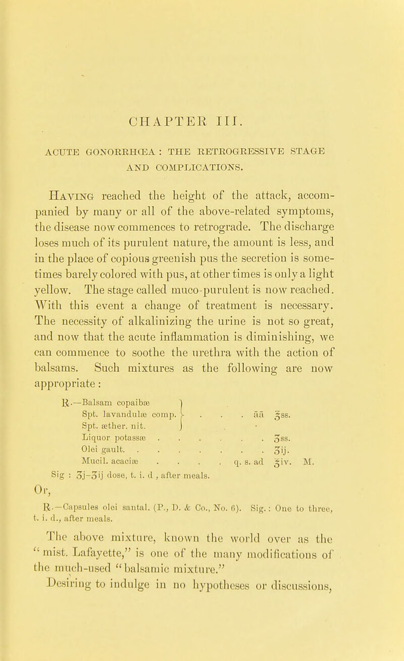 CHAPTER III. ACUTE GONORRHOEA : THE RETROGRESSIVE STAGE AND COMPLICATIONS. Having reached the height of the attack, accom- panied by many or all of the above-related symptoms, the disease now commences to retrograde. The discharge loses much of its purulent nature, the amount is less, and in the place of copious greenish pus the secretion is some- times barely colored with pus, at other times is only a light yellow. The stage called muco-purulent is now reached. With this event a change of treatment is necessary. The necessity of alkalinizing the urine is not so great, and now that the acute inflammation is diminishing, we can commence to soothe the urethi'a with the action of balsams. Such mixtures as the following are now appropriate: -Balsam copaibaj ] Spt. lavandiila) coinp. |- . i\C\ ^ss. Spt. ffither. nit. J . 3ss. • ■ . Mucil. acaciai q. s. ad ^iv. M. Sig : dose, t. i. d , after meals. Or, K.-Capsules olei sautal. {V., D. & Co., No. (i). Sig.: One Lo tlireo, t. i. d., after meals. The above mixture, known the world over as the  mist. Lafayette, is one of the many modifications oi' the much-used balsamic mixture. Desiring to indulge in no hypotheses or di,scussious,