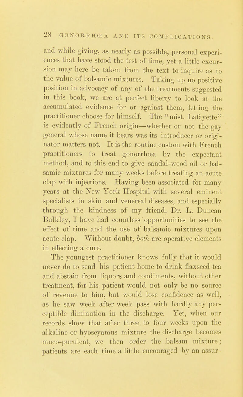 and while giving, as nearly as possible, personal experi- ences that have stood the test of time, yet a little excur- sion may here be taken from the text to inquire as to the value of balsamic mixtures. Taking up no positive position in advocacy of any of the treatments suggested in this book, we are at perfect liberty to look at the accumulated evidence for or agaiust them, letting the practitioner choose for himself The ''mist. Lafayette is evidently of French origin—whether or not the gay general whose name it bears was its introducer or origi- nator matters not. It is the routine custom with French practitioners to treat gonorrhoea by the expectant method, and to this end to give sandal-wood oil or bal- samic mixtures for many weeks before treating an acute clap with injections. Having been associated for many years at the New York Hospital with several eminent specialists in skin and venereal diseases, and especially through the kindness of my friend. Dr. L. Duncan Bulkley, I have had countless opportunities to see the effect of time and the use of balsamic mixtures upon acute clap. Without doubt, both are operative elements in effecting a cure. The youngest practitioner knows fully that it would never do to send his patient home to drink flaxseed tea and abstain from liquors and condiments, without other treatment, for his patient would not ouly be no source of revenue to him, but would lose confidence as well, as he saw week after week pass with hardly any per- ceptible diminution in the discharge. Yet, when our records show that after three to four weeks upon the alkaline or hyoscyaraus mixture the discharge becomes muco-purulcnt, we then order the balsam mixture; patients are each time a little encouraged by an assur-