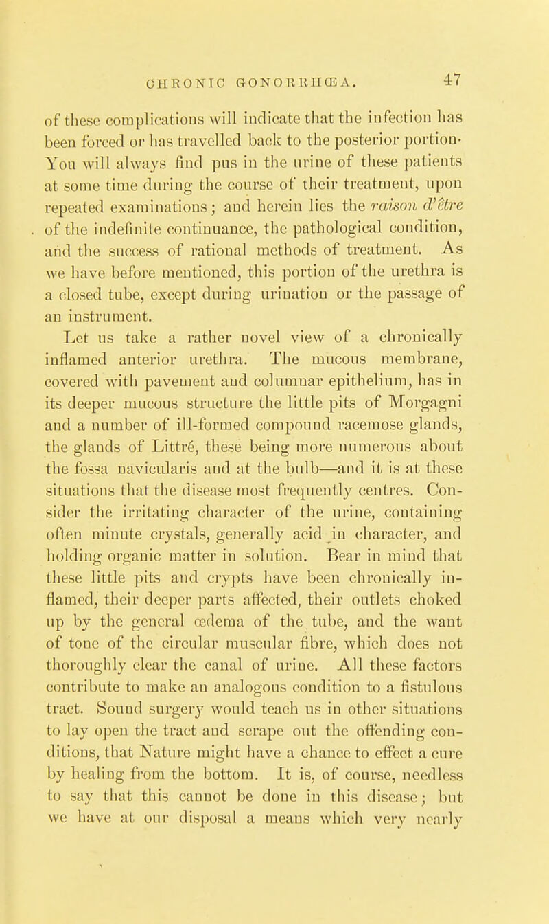 of these complications will indicate that the infection has been forced or has travelled back to the posterior portion- You will always find pus in the urine of these patients at some time during the course of their treatment, upon repeated examinations; and herein lies the reason d'etre of the indefinite continuance, the pathological condition, and the success of rational methods of treatment. As we have before mentioned, this portion of the urethra is a closed tube, except during urination or the passage of an instrument. Let us take a rather novel view of a chronically inflamed anterior urethra. The mucous membrane, covered with pavement and columnar epithelium, has in its deeper mucous structure the little pits of Morgagni and a number of ill-formed compound racemose glands, the glands of Littr6, these being moi*e numerous about the fossa naviculai'is and at the bulb—and it is at these situations that the disease most frequently centres. Con- sider the irritating character of the urine, containing often minute crystals, generally acid in character, and holding organic matter in solution. Bear in mind that these little pits and crypts have been chronically in- flamed, their deeper parts affected, their outlets choked up by the general oedema of the. tube, and the want of tone of the circular muscular fibre, which does not thoroughly clear the canal of urine. All these factors contribute to make an analogous condition to a fistulous tract. Sound surgery would teach us in other situations to lay open the tract and scrape out the offending con- ditions, that Nature might have a chance to elfect a cure by healing from the bottom. It is, of course, needless to say that this cannot be done in this disease; but we have at our disposal a means which very neai'ly