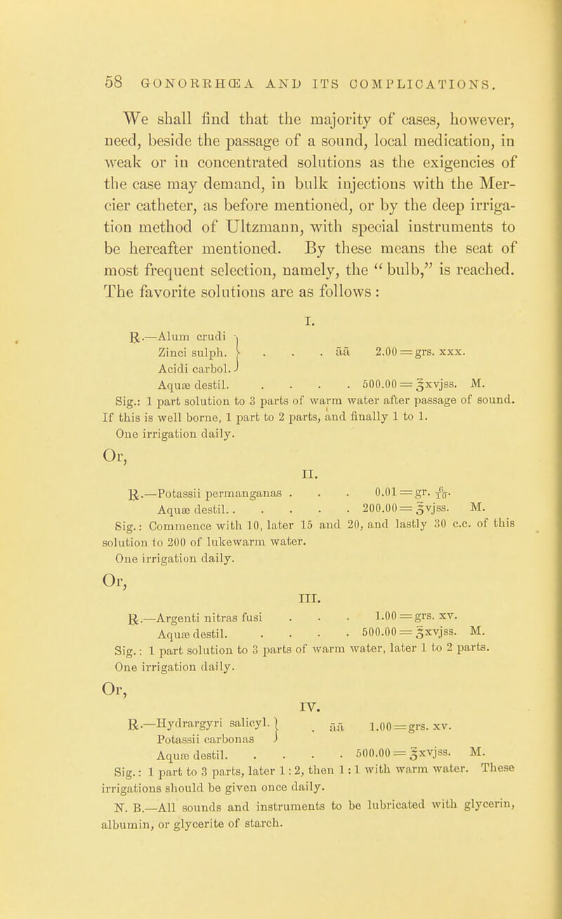 We shall find that the majority of cases, however, need, beside the passage of a sound, local medication, in weak or in concentrated solutions as the exigencies of the case may demand, in bulk injections with the Mer- cier catheter, as before mentioned, or by the deep irriga- tion method of Ultzmann, with special instruments to be hereafter mentioned. By these means the seat of most frequent selection, namely, the  bulb, is reached. The favorite solutions are as follows: I. ]J.—Alum crudi -j Zinci sulph. I . . . afi 2.00 = grs. xxx. Acidi earbol. J Aquxdestil 500.00 = gxvjss. M. Sig.: 1 part solution to 3 parts of warm water after passage of sound. If this is well borne, 1 part to 2 parts, and finally 1 to 1. One irrigation daily. Or, II. IJ.—Potassii permanganas . . . 0.01 = gr. J'g. Aqusedestil 200.00 = gvjss. M. Sig.: Commence with 10, later 15 and 20, and lastly 30 c.c. of this solution to 200 of lukewarm water. One irrigation daily. Or, III. R.—Argenti ultras fusi . . • 1.00 = grs. xv. Aquffidestil 500.00 = gxvjss. M. Sig.: 1 part solution to 3 parts of warm water, later 1 to 2 parts. One irrigation daily. Or, IV. R.—Hydrargyri salicyl. I _ r^r^ i.00=grs. xv. Potassii carbonas J Aquajdestil 500.00 = gxvjss. M. Sig.: 1 part to 3 parts, later 1: 2, then 1 :1 with warm water. These irrigations should be given once daily. N. B.—All sounds and instruments to be lubricated with glycerin, albumin, or glycerite of starch.