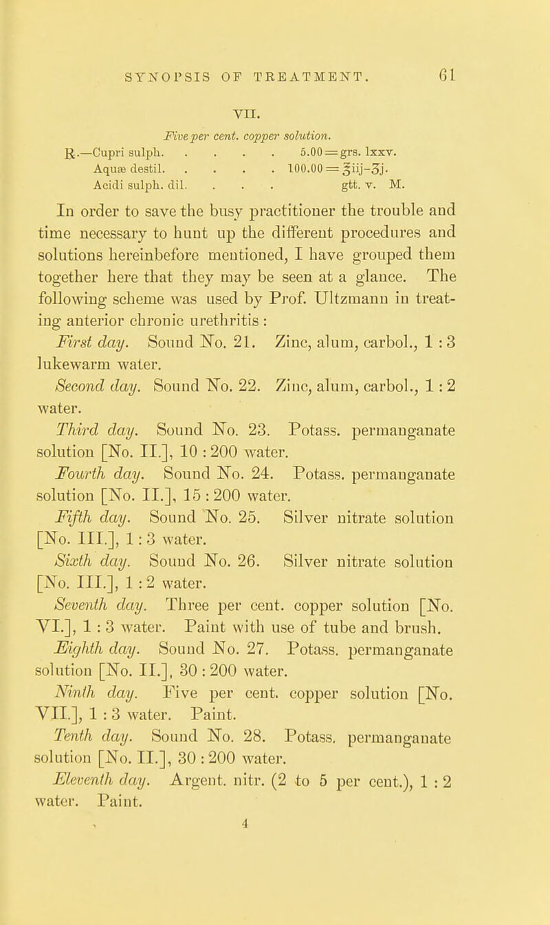 VII. Five per cent, copper solution. R.—Cupri sulph 5.00:=grs. Ixxv. Aqure destil 100.00 = Acidi sulph. dil. . . . gtt. v. M. In order to save the busy practitioner the ti'ouble and time necessary to hunt up the different procedures and solutions hereinbefore mentioned, I have grouped them together here that they may be seen at a glance. The following scheme was used by Prof. Ultzmann in treat- ing anterior chronic urethritis: First day. Souud ISTo. 21. Zinc, alum, carbol., 1 :3 lukewarm water. Second day. Sound No. 22. Ziuc, alum, carbol., 1: 2 water. Third day. Sound IsTo. 23. Potass, permanganate solution [No. II.], 10 :200 water. Fourth day. Sound No. 24. Potass, permanganate solution [No. II.], 15:200 water. Fifth day. Sound No. 25. Silver nitrate solution [No. III.], 1: 3 water. Sixth day. Sound No. 26. Silver nitrate solution [No. III.], 1:2 water. Seventh day. Three per cent, copper solution [No. VI. ], 1 : 3 water. Paint with use of tube and brush. Eighth day. Souud No. 27. Potass, permanganate solution [No. II.]. 30:200 water. Ninth day. Five per ceut. copper solution [No. VII. ], 1 : 3 water. Paint. Tenth day. Sound No. 28. Potass, permanganate solution [No. II.], 30 :200 water. Eleventh day. Argent, nitr. (2 to 5 per cent.), 1 : 2 water. Paint. 4