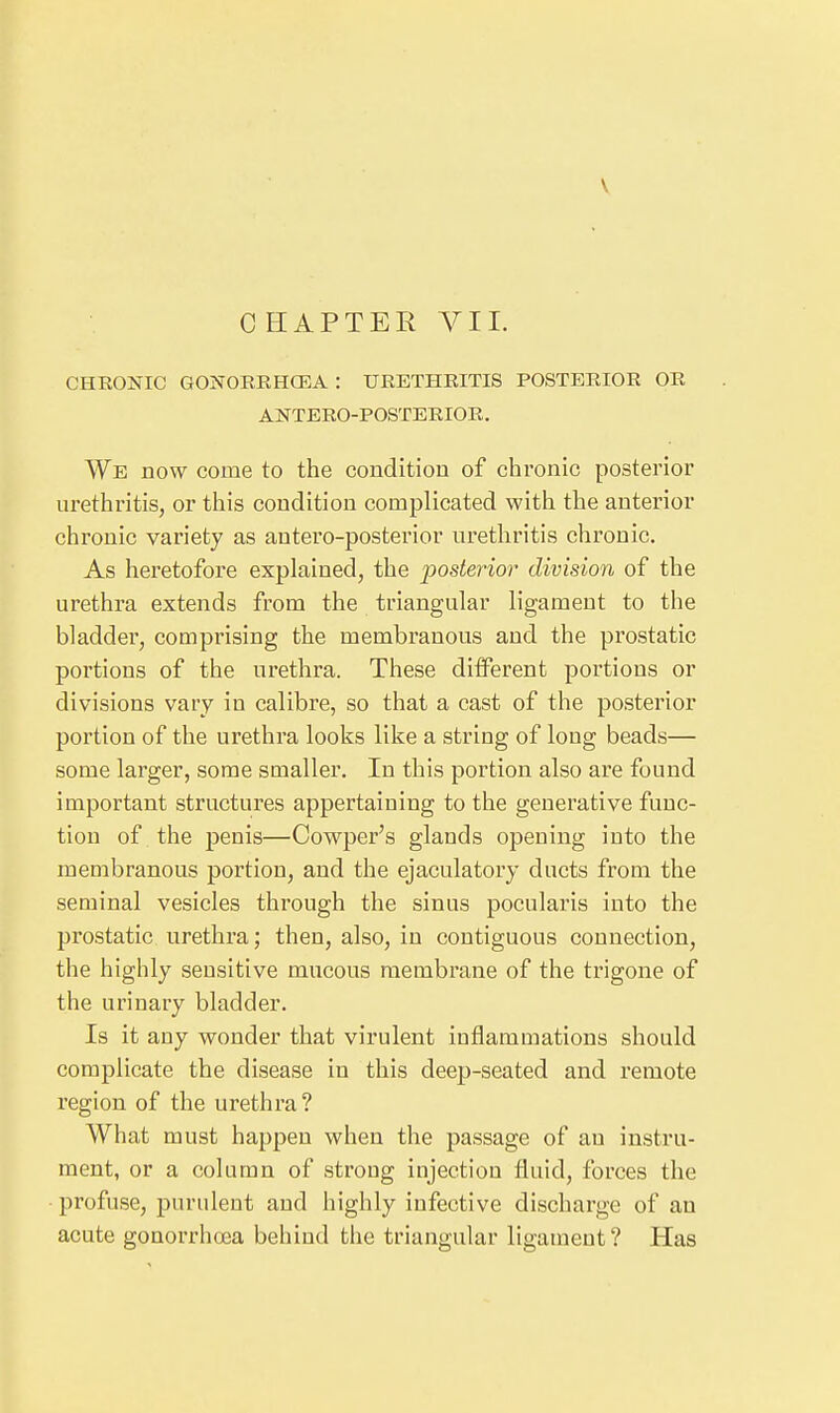 V CHAPTER A^IL CHRONIC GONOERHCEA : URETHRITIS POSTERIOR OR ANTERO-POSTERIOR. We now come to the condition of chronic posterior urethritis, or this condition complicated with the anterior chronic variety as antero-posterior urethritis chronic. As heretofore explained, the posterior division of the urethra extends from the triangular ligament to the bladder, comprising the membranous and the prostatic portions of the urethra. These ditFerent portions or divisions vary in calibre, so that a cast of the posterior portion of the urethra looks like a string of long beads— some larger, some smaller. In this portion also are found important structures appertaining to the generative func- tion of the penis—Cowper's glands opening into the membranous portion, and the ejaculatory ducts from the seminal vesicles through the sinus pocularis into the prostatic urethra; then, also, in contiguous connection, the highly sensitive mucous membrane of the trigone of the urinary bladder. Is it any wonder that virulent inflammations should complicate the disease in this deep-seated and remote region of the urethra? What must happen when the passage of an instru- ment, or a column of strong injection fluid, forces the • profuse, purulent and highly infective discharge of an acute gonorrhoea behind the triangular ligament ? Has