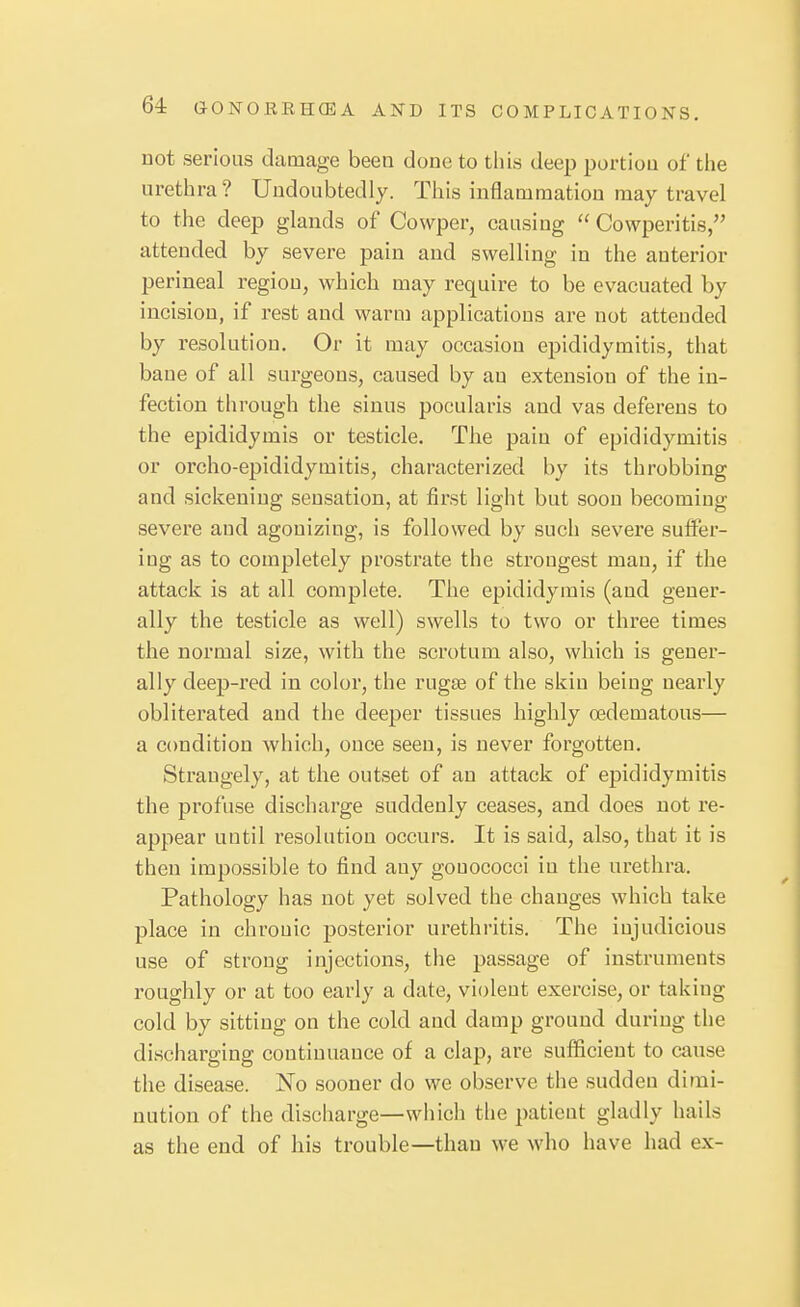 not serious damage been done to this deep portion of tiie urethra ? Undoubtedly. This inflammation may travel to the deep glands of Cowper, causing  Cowperitis, attended by severe pain and swelling in the anterior perineal region, which may require to be evacuated by incision, if rest and warm applications are not attended by resolution. Or it may occasion epididymitis, that bane of all surgeons, caused by an extension of the in- fection through the sinus pocularis and vas deferens to the epididymis or testicle. The pain of epididymitis or orcho-epididymitis, characterized by its throbbing and sickening sensation, at first light but soon becoming severe and agonizing, is followed by such severe suffer- ing as to completely prostrate the strongest man, if the attack is at all complete. The epididymis (and gener- ally the testicle as well) swells to two or three times the normal size, with the scrotum also, which is gener- ally deep-red in color, the rugse of the skin being nearly obliterated and the deeper tissues highly oedematous— a condition which, once seen, is never forgotten. Strangely, at the outset of an attack of epididymitis the profuse discharge suddenly ceases, and does not re- appear until resolution occurs. It is said, also, that it is then impossible to find any gouococci in the urethra. Pathology has not yet solved the changes which take place in chronic posterior urethritis. The injudicious use of strong injections, the passage of instruments roughly or at too early a date, violent exercise, or taking cold by sitting on the cold and damp ground during the discharging continuance of a clap, are sufficient to cause the disease. No sooner do we observe the sudden dimi- nution of the discharge—which the patient gladly hails as the end of his trouble—than we who have had ex-