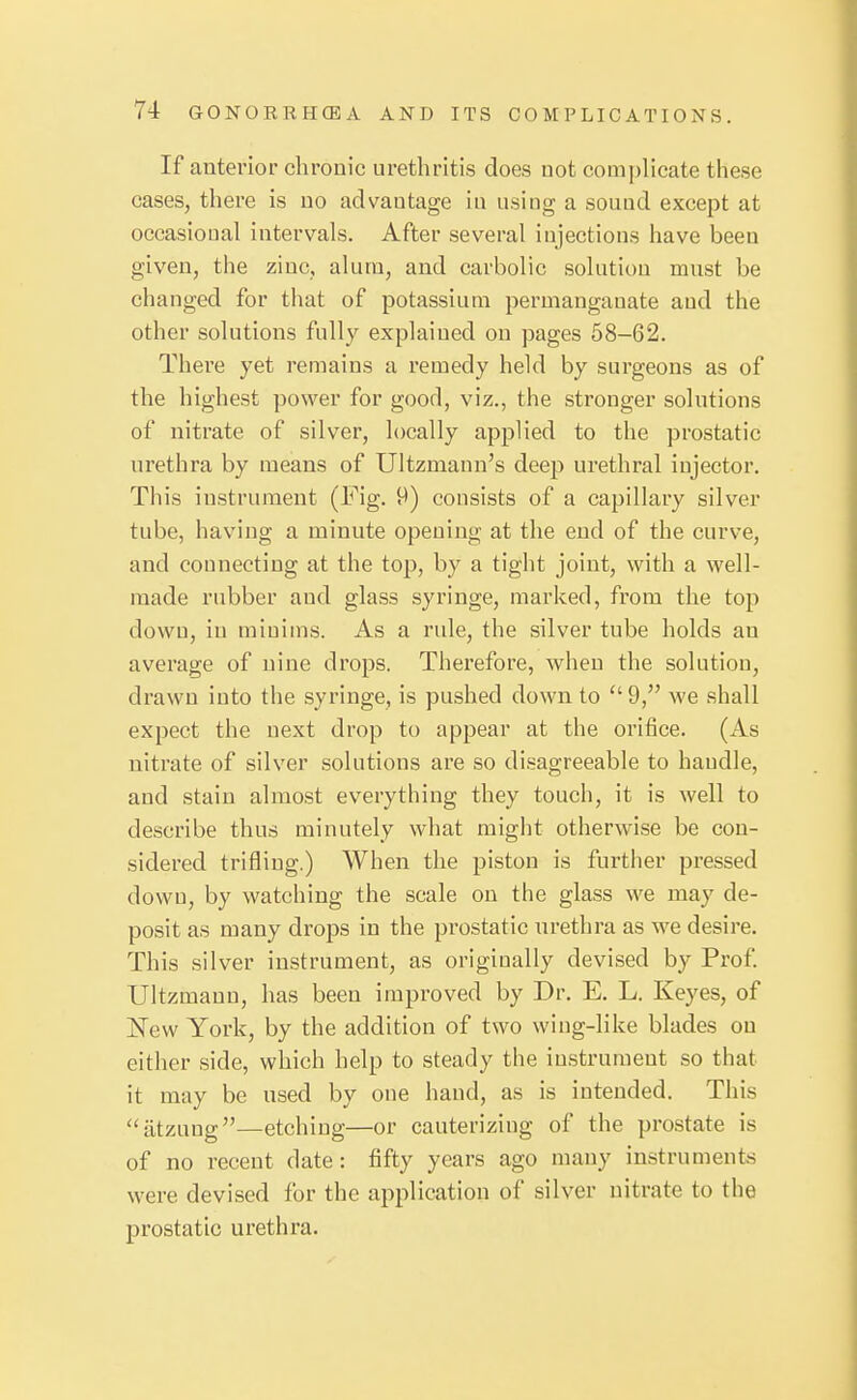 If anterior chronic urethritis does not complicate these cases, there is no advantage in using a sound except at occasional intervals. After several injections have been given, the zinc, alum, and carbolic solution must be changed for that of potassium permanganate and the other solutions fully explained on pages 58-62. There yet remains a remedy held by surgeons as of the highest power for good, viz., the stronger solutions of nitrate of silver, locally applied to the prostatic urethra by means of Ultzmann's deei3 urethral injector. This instrument (Fig. 9) consists of a capillary silver tube, having a minute opening at the end of the curve, and connecting at the top, by a tight joint, with a well- made rubber and glass syringe, marked, from the top down, in minims. As a rule, the silver tube holds an average of nine drops. Therefore, when the solution, drawn into the syringe, is pushed down to 9, we shall expect the next drop to appear at the orifice. (As nitrate of silver solutions are so di.sagreeable to handle, and stain almost everything they touch, it is well to describe thus minutely what might otherwise be con- sidered trifling.) When the pi.ston is further pressed down, by watching the scale on the glass we may de- posit as many drops in the prostatic urethra as we desire. This silver instrument, as originally devised by Prof Ultzmanu, has been improved by Dr. E. L. Keyes, of New York, by the addition of two wing-like blades on either side, which help to steady the instrument so that it may be used by one hand, as is intended. This ''atzuug—etching—or cauterizing of the prostate is of no recent date: fifty years ago many instruments were devised for the application of silver nitrate to the prostatic urethra.