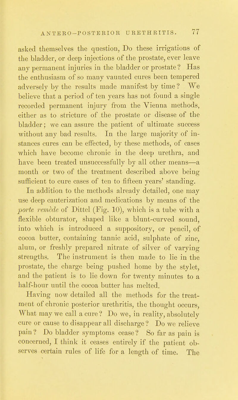 asked themselves the questiou, Do these irrigations of the bladder, or deep injections of the prostate, ever leave any permanent injuries in the bladder or prostate? Has the enthusiasm of so many vaunted cures been tempered adversely by the results made manifest by time ? We believe that a period of ten years has not found a single recorded permanent injury from the Vienna methods, either as to stricture of the prostate or disease of the bladder; we can assure the patient of ultimate success without any bad results. In the large majority of in- stances cures can be eifected, by these methods, of cases which have become chronic in the deep urethra, and have been treated unsuccessfully by all other means—a month or two of the treatment described above being sufficient to cure cases of ten to fifteen years' standing. In addition to the methods already detailed, one may use deep cauterization and medications by means of the porte remede of Dittel (Fig. 10), which is a tube with a flexible obturator, shaped like a blunt-curved sound, into which is introduced a suppository, or pencil, of cocoa butter, containing tannic acid, sulphate of zinc, alum, or freslily prepared nitrate of silver of varying strengths. The instrument is then made to lie in the prostate, the charge being pushed home by the stylet, and the patient is to lie down for twenty minutes to a half-hour u^ntil the cocoa butter has melted. Having now detailed all the methods for the treat- ment of chronic posterior urethritis, the thought occurs, What may we call a cure? Do we, in reality, absolutely cure or cause to disappear all discharge ? Do we relieve pain? Do bladder symptoms cease? So far as pain is concerned, I think it ceases entirely if the patient ob- serves certain rules of life for a length of time. The