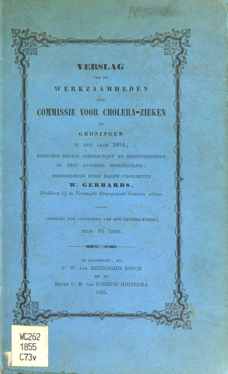 VERSLAG VAN DE WERKZAAMHEDEN DEK COMMISSIE VOOR CHOLERA-ZIEKEN TE GRONINGEN IN HET JAAR 1854, BENEVENS EENIGE OPMERKINGEN EN BIJZONDERHEDEN OP DEZE EPIDEMIE BETREKKELIJK ; MEDEGEDEELD DOOK HAREN VOORZITTER W. GER HARDS, Predikant bij de Vereenigde Doopsgezinde Gemeente aldaar. (GEDRUKT TEN VOORDEELE VAN HET CROLERA-FONDS.) PRIJS 60 CENT. TE GRONINGEN , BIJ P. V\r. van HEIJMNGEN BOSCH EN DE Erven C. M. van BOLHUIS IIOIÏSEMA. 1855. WC262 1855 C73v