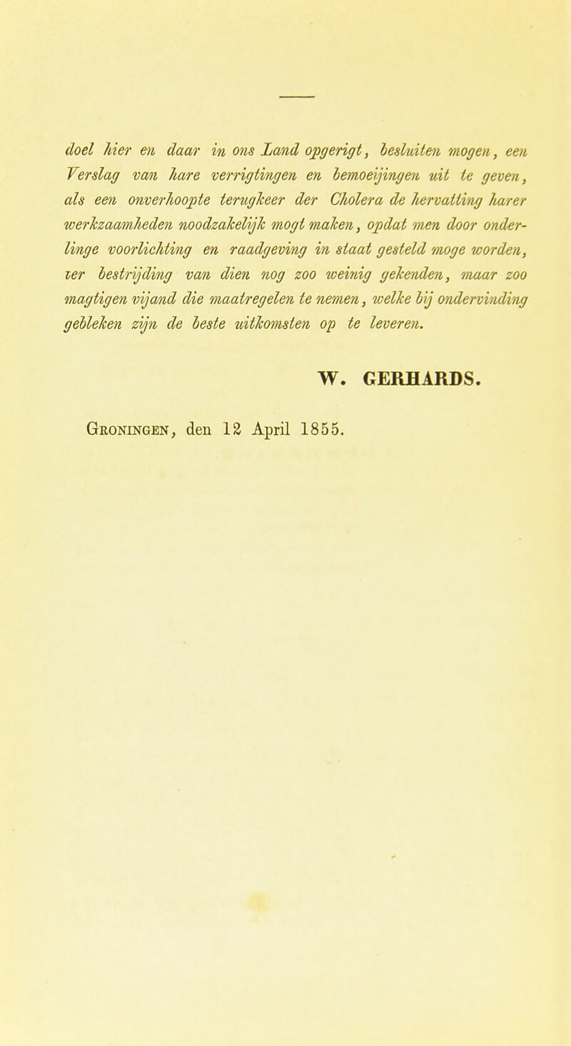 doel hier en daar in ons Land opgerigt, besluiten mogen, een Verslag van hare verrigtingen en bemoeijingen uit te geven, als een onverhoopte terugheer der Cholera de hervatting Iiarer werkzaamheden noodzakelijk mogt maken, opdat men door onder- linge voorlichting en raadgeving in staat gesteld moge worden, ler bestrijding van dien nog zoo weinig gekenden, maar zoo magtigen vijand die maatregelen te nemen, welke bij ondervinding gebleken zijn de beste uitkomsten op te leveren. W. GERHARDS. Groningen, den 12 April 1855.