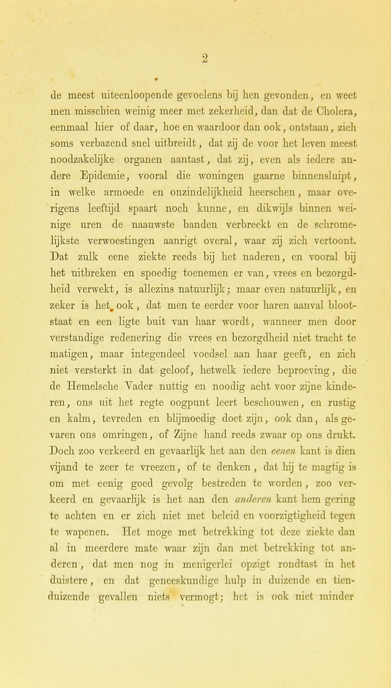 de meest uiteenloopende gevoelens bij hen gevonden, en weet men misschien weinig meer met zekerheid, dan dat de Cholera, eenmaal hier of daar, hoe en waardoor dan ook, ontstaan, zich soms verbazend snel uitbreidt, dat zij de voor het leven meest noodzakelijke organen aantast, dat zij, even als iedere an- dere Epidemie, vooral die woningen gaarne binnensluipt, in welke armoede en onzindelijkheid heerschen, maar ove- rigens leeftijd spaart noch kunne, en dikwijls binnen wei- nige uren de naauwste banden verbreekt en de schrome- lijkste verwoestingen aanrigt overal, waar zij zich vertoont. Dat zulk eene ziekte reeds bij het naderen, en vooral bij het uitbreken en spoedig toenemen er van, vrees en bezorgd- heid verwekt, is allezins natuurlijk; maar even natuurlijk, en zeker is het, ook, dat men te eerder voor haren aanval bloot- staat en een ligte buit van haar wordt, wanneer men door verstandige redenering die vrees en bezorgdheid niet tracht te matigen, maar integendeel voedsel aan haar geeft, en zich niet versterkt in dat geloof, hetwelk iedere beproeving, die de Hemelsche Vader nuttig en noodig acht voor zijne kinde- ren, ons uit het regte oogpunt leert beschouwen, en rustig en kalm, tevreden en bhjmoedig doet zijn, ook dan, als ge- varen ons omringen, of Zijne hand reeds zwaar op ons drukt. Doch zoo verkeerd en gevaarlijk het aan den eenen kant is dien vijand te zeer te vreezen, of te denken, dat hij te magtig is om met eenig goed gevolg bestreden te worden, zoo ver- keerd en gevaarlijk is het aan den anderen kant hem gering te achten en er zich niet met beleid en voorzigtigheid tegen te wapenen. Het moge met betrekking tot deze ziekte dan al in meerdere mate waar zijn dan met betrekking tot an- deren , dat men nog in menigerlei opzigt rondtast in het duistere, en dat geneeskundige hulp in duizende en tien- duizende gevallen niets vermogt; het is ook niet minder