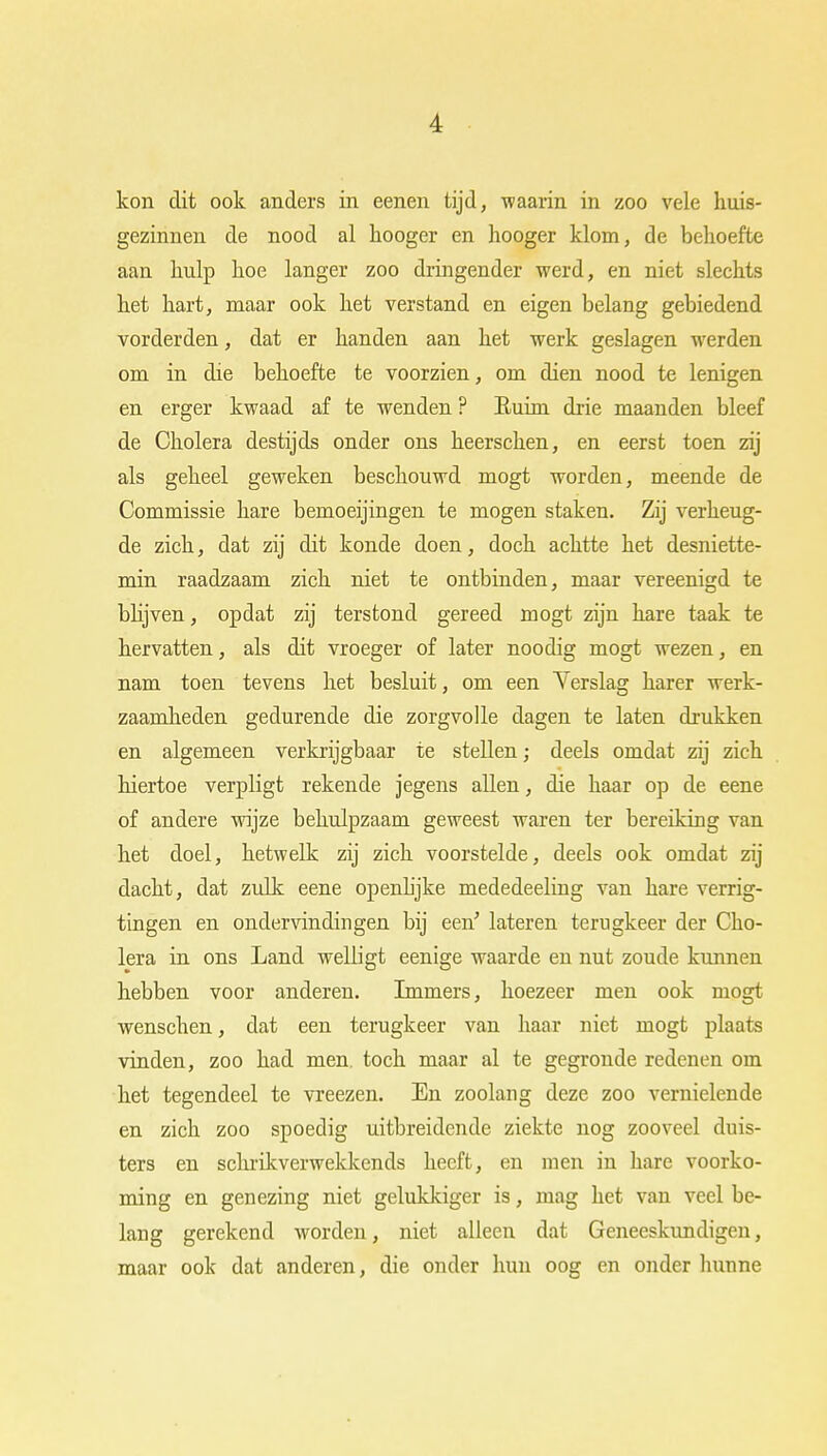 kon dit ook anders in eenen tijd, waarin in zoo vele huis- gezinnen de nood al hoogcr en hooger klom, de behoefte aan hulp hoe langer zoo dringender werd, en niet slechts het hart, maar ook het verstand en eigen belang gebiedend vorderden, dat er handen aan het werk geslagen werden om in die behoefte te voorzien, om dien nood te lenigen en erger kwaad af te wenden ? Euim drie maanden bleef de Cholera destijds onder ons heerschen, en eerst toen zij als geheel geweken beschouwd mogt worden, meende de Commissie hare bemoeijingen te mogen staken. Zij verheug- de zich, dat zij dit konde doen, doch achtte het desniette- min raadzaam zich niet te ontbinden, maar vereenigd te blijven, opdat zij terstond gereed mogt zijn hare taak te hervatten, als dit vroeger of later noodig mogt wezen, en nam toen tevens het besluit, om een Yerslag harer werk- zaamheden gedurende die zorgvolle dagen te laten drukken en algemeen verkrijgbaar te stellen; deels omdat zij zich hiertoe verpligt rekende jegens allen, die haar op de eene of andere wijze behulpzaam geweest waren ter bereiking van het doel, hetwelk zij zich voorstelde, deels ook omdat zij dacht, dat zulk eene openlijke mededeeling van hare verrig- tingen en ondervindingen bij een' lateren terugkeer der Cho- lera in ons Land welligt eenige waarde en nut zoude kunnen hebben voor anderen. Immers, hoezeer men ook mogt wenschen, dat een terugkeer van haar niet mogt plaats vinden, zoo had men. toch maar al te gegronde redenen om het tegendeel te vreezen. En zoolang deze zoo vernielende en zich zoo spoedig uitbreidende ziekte nog zooveel duis- ters en schrikverwekkends heeft, en men in hare voorko- ming en genezing niet gelukkiger is, mag het van veel be- lang gerekend worden, niet alleen dat Geneeskundigen, maar ook dat anderen, die onder hun oog en onder hunne