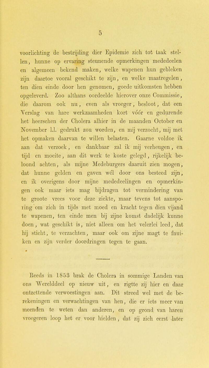 voorlichting de bestrijding dier Epidemie zich tot taak stel- len, hunne op ervaring steunende opmerkingen mededeelen en algemeen bekend maken, welke wapenen hun gebleken zijn daartoe vooral geschikt te zijn, en welke maatregelen, ten dien einde door hen genomen, goede uitkomsten hebben opgeleverd. Zoo althans oordeelde hierover onze Commissie, die daarom ook nu, even als vroeger, besloot, dat een Verslag van hare werkzaamheden kort voor en gedurende het heerschen der Cholera alhier in de maanden October en November 1.1. gedrukt zou worden, en mij verzocht, mij met het opmaken daarvan te willen belasten. Gaarne voldoe ik aan dat verzoek, en dankbaar zal ik mij verheugen, en tijd en moeite, aan dit werk te koste gelegd, rijkelijk be- loond achten, als mijne Medeburgers daaruit zien mogen, dat hunne gelden en gaven wél door ons besteed zijn, en ik overigens door mijne mededeehngen en opmerkin- gen ook maar iets mag bijdragen tot vermindering van te groote vrees voor deze ziekte, maar tevens tot aanspo- iing om zich in tijds met moed en kracht tegen dien vijand te wapenen, ten einde men bij zijne komst dadelijk kunne doen, wat geschikt is, niet alleen om het velerlei leed, dat hij sticht, te verzachten, maar ook om zijne magt te fnui- ken en zijn verder doordringen tegen te gaan. Eeeds in 1853 brak de Cholera in sommige Landen van ons Werelddeel op nieuw uit, en rigtte zij hier en daar ontzettende verwoestingen aan. Dit streed wel met de be- rekeningen en verwachtingen van hen, die er iets meer van meenden te weten dan anderen, en op grond van haren vroegeren loop het er voor hielden , dat zij zich eerst -later