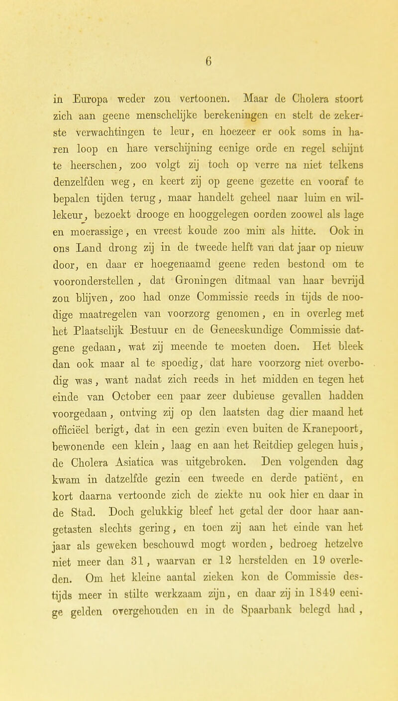(i in Europa weder zou vertoonen. Maar de Cholera stoort zich aan geene menschelijke berekeningen en stelt de zeker- ste verwachtingen te leur, en hoezeer er ook soms in ha- ren loop en hare verschijning eenige orde en regel schijnt te heerschen, zoo volgt zij toch op verre na niet telkens denzelfden weg, en keert zij op geene gezette en vooraf te bepalen tijden terug, maar handelt geheel naar luim en wil- lekeur, bezoekt drooge en hooggelegen oorden zoowel als lage en moerassige, en vreest koude zoo min als hitte. Ook in ons Land drong zij in de tweede helft van dat jaar op nieuw door, en daar er hoegenaamd geene reden bestond om te vooronderstellen , dat Groningen ditmaal van haar bevrijd zou blijven, zoo had onze Commissie reeds in tijds de noo- dige maatregelen van voorzorg genomen, en in overleg met het Plaatselijk Bestuur en de Geneeskundige Commissie dat- gene gedaan, wat zij meende te moeten doen. Het bleek dan ook maar al te spoedig, dat hare voorzorg niet overbo- dig was, want nadat zich reeds in het midden en tegen het einde van October een paar zeer dubieuse gevallen hadden voorgedaan, ontving zij op den laatsten dag dier maand het officieel berigt, dat in een gezin even buiten de Kranepoort, bewonende een klein, laag en aan het Eeitdiep gelegen huis, de Cholera Asiatica was uitgebroken. Den volgenden dag kwam in datzelfde gezin een tweede en derde patiënt, en kort daarna vertoonde zich de ziekte nu ook hier en daar in de Stad. Doch gelukkig bleef het getal der door haar aan- getasten slechts gering, en toen zij aan het einde van het jaar als geweken beschouwd mogt worden, bedroeg hetzelve niet meer dan 31, waarvan er 12 herstelden en 19 overle- den. Om het kleine aantal zieken kon de Commissie des- tijds meer in stilte werkzaam zijn, en daar zij in 1849 eeni- ge gelden overgehouden en in de Spaarbank belegd had ,