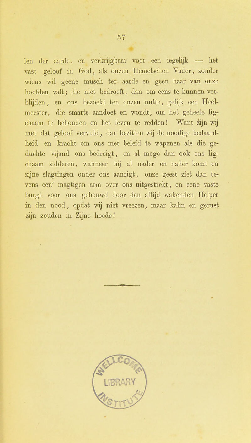 led der aarde, en verkrijgbaar voor een iegelijk —■ liet vast geloof in God, als onzen Hemelsclien Vader, zonder wiens wil geene miisch ter aarde en geen kaar van onze koofden valt; die niet bedroeft, dan om eens te kunnen ver- blijden , en ons bezoekt ten onzen nutte, gelijk een Heel- meester, die smarte aandoet en wondt, om ket gekeele lig- ckaam te bekouden en ket leven te redden! Want zijn wij met dat geloof vervuld, dan bezitten wij de noodige bedaard- keid en krackt om ons met beleid te wapenen als die ge- duchte vijand ons bedreigt, en al moge dan ook ons lig- ckaam sidderen, wanneer kij al nader en nader komt en zijne slagtingen onder ons aanrigt, onze geest ziet dan te- vens een' magtigen arm over ons uitgestrekt, en eene vaste burgt voor ons gebouwd door den altijd wakenden Helper in den nood, opdat wij niet vreezen, maar kalm en gerust zijn zouden in Zijne koede!