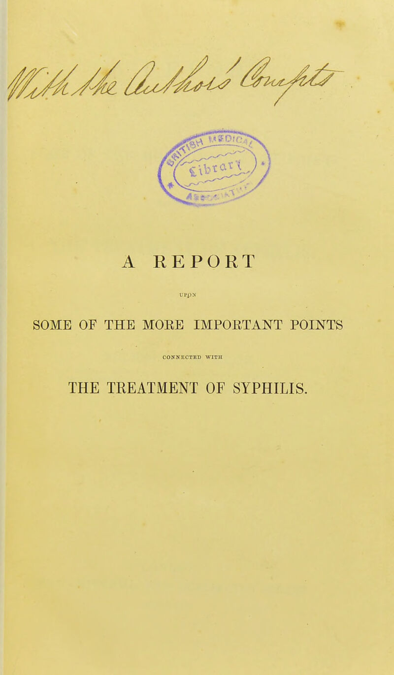 A REPORT UPpN SOME OF THE MOEE IMPOETANT POINTS CONNECTED WITH THE TREATMENT OF SYPHILIS.