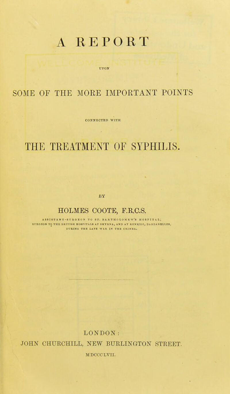 rpojf SOME OF THE MORE IMPORTANT POINTS CONNECTED WITH THE TREATMENT OF SYPHILIS. BY HOLMES COOTE, F.R.C.S. ASBISTAVT-SDROEON TO ST. BARTHOLOMEW'S HOSPITAI.; StTROROW TO THE BRITISH H08P1TAI.3 AT SMYRNA, AND AT RENKIOI, DARDANELLES, DURING THB LATE ^AR IN THE CRIMEA. LONDON: JOHN CHURCHILL, NEW BURLINCxTON STREET. MDCCCLVII.