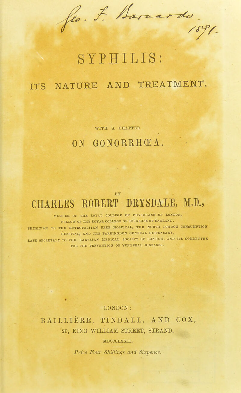 SYPHILIS: ITS NATURE AND TREATMENT. WITH A CH APT ETC ON GONORRHOEA. BY CHARLES ROBERT DRYSDAIE, M.D., MEMBER OF THE ROYAL COLLEGE OF PHYSICIANS OF LONDON, FELLOW OF THE ROYAL COLLEGE OF SURGEONS OV ENGLAND, PHYSICIAN TO THE METROPOLITAN FREE HOSPITAL, THE NORTH LONDON CONSUMPTION1 HOSPITAL, AND THE FARRINQDON GENERAL DISPENSARY, LATE SECRETARY TO THE HARVEIAN MEDICAL SOCIETY OF LONDON, AND ITS COMMITTEE FOR THE PREVENTION OF VENEREAL DISEASES. LONDON: BAILLIERE, TIND ALL, AND COX, 20, KING WILLIAM STREET, STRAND. MDCCCLXXII. Price Four Shillings and Sixpence.