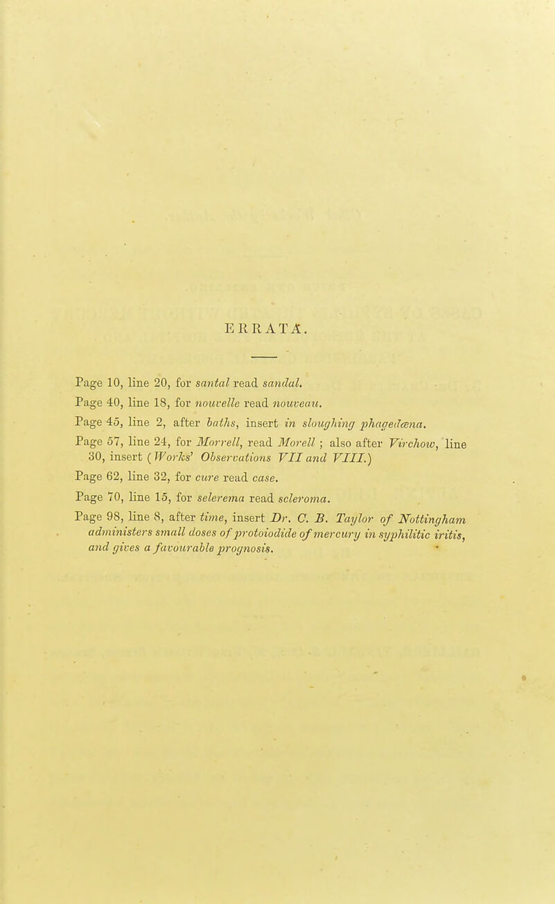 ERRATA. Page 10, line 20, for santal read sandal. Page 40, line 18, for nouvelle read nouveau. Page 45, line 2, after baths, insert in sloughing phagedena. Page 57, line 24, for Morrell, read Morell; also after Virchow, line 30, insert ( Works' Observations VII and VIII.) Page 62, line 32, for cure read case. Page 70, line 15, for sclerema read scleroma. Page 98, line 8, after time, insert Dr. C. B. Taylor of Nottingham administers small doses of protoiodide of mercury in syphilitic iritis, and gives a favourable prognosis.