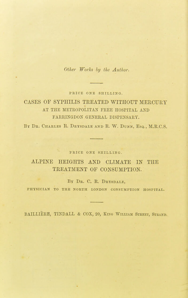 Other Works by the Author. PRICE ONE SHILLING. CASES OF SYPHILIS TREATED WITHOUT MERCURY AT THE METROPOLITAN FREE HOSPITAL AND FARRINGDON GENERAL DISPENSARY. By Dr. Charles R. Drysdale and R. W. Dunn, Esq., M.R.C.S. PRICE ONE SHILLING. ALPINE HEIGHTS AND CLIMATE IN THE TREATMENT OF CONSUMPTION. By Dr. C. R. Drysdale, PHYSICIAN TO THE NORTH LONDON CONSUMPTION HOSPITAL. BAILLIERE, TINDALL & COX, 20, King William Steeet, Strand.